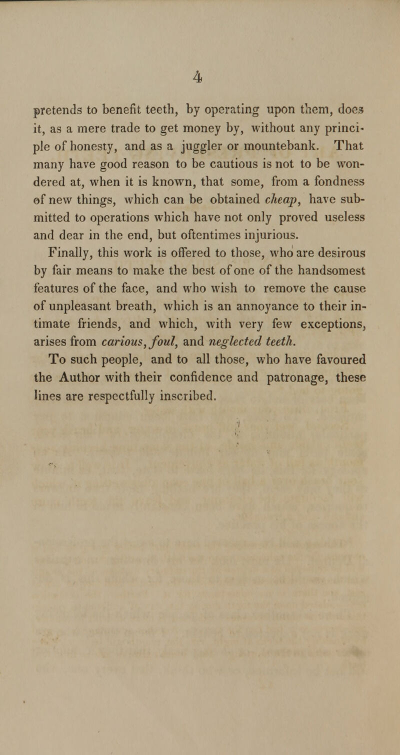 pretends to benefit teeth, by operating upon them, does it, as a mere trade to get money by, without any princi- ple of honesty, and as a juggler or mountebank. That many have good reason to be cautious is not to be won- dered at, when it is known, that some, from a fondness of new things, which can be obtained cheap, have sub- mitted to operations which have not only proved useless and dear in the end, but oftentimes injurious. Finally, this work is offered to those, who are desirous by fair means to make the best of one of the handsomest features of the face, and who wish to remove the cause of unpleasant breath, which is an annoyance to their in- timate friends, and which, with very few exceptions, arises from carious, foul, and neglected teeth. To such people, and to all those, who have favoured the Author with their confidence and patronage, these lines are respectfully inscribed.