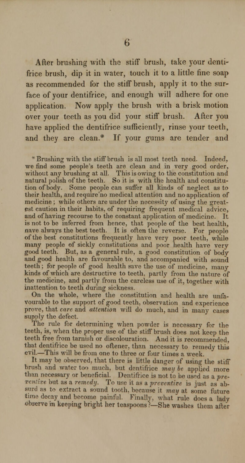 After brushing with the stiff brush, take your denti- frice brush, dip it in water, touch it to a little fine soap as recommended for the stiff brush, apply it to the sur- face of your dentifrice, and enough will adhere for one application. Now apply the brush with a brisk motion over your teeth as you did your stiff brush. After you have applied the dentifrice sufficiently, rinse your teeth, and they are clean.* If your gums are tender and * Brushing with the stiff brush is all most teeth need. Indeed, we find some people's teeth are clean and in very good order, without any brushing at all. This is owing to the constitution and natural polish of the teeth. So it is with the health and constitu- tion of body. Some people can suffer all kinds of neglect as to their health, and require'no medical attention and no application of medicine ; while others are under the necessity of using the great- est caution in their habits, of requiring frequent medical advice, and of having recourse to the constant application of medicine. It is not to be inferred from hence, that people of the best health, nave always the best teeth. It is often the reverse. For people of the best constitutions frequently have very poor teeth, while many people of sickly constitutions and poor health have very good teeth. But, as a general rule, a good constitution of body and good health are favourable to, and accompanied with sound teeth; for people of good health save the use of medicine, many kinds of which are destructive to teeth, partly from the nature of the medicine, and partly from the careless use of it, together with inattention to teeth during sickness. On the whole, where the constitution and health are unfa- vourable to the support of good teeth, observation and experience prove, that care and attention will do much, and in many cases supply the defect. The rule for determining when powder is necessary for the teeth, is, when the proper use of the stiff brush does not keep the teeth free from tarnish or discolouration. And it is recommended, that dentifrice be used no oftener, than necessary to remedy this evil.—This will be from one to three or four times a week. It may be observed, that there is little danger of using the stiff brush and water too much, but dentifrice may be applied more than necessary or beneficial. Dentifrice is not to be used as a pre- ventive but as a remedy. To use it as a preventive is just as ab- surd as to extract a sound tooth, because it may at some future time decay and become painful. Finally, what rule does a lady observe in keeping bright her teaspoons .'—She washes them after