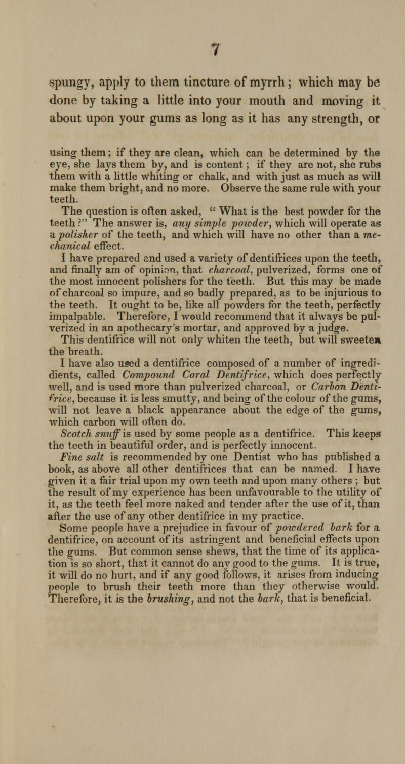 spungy, apply to them tincture of myrrh; which may be done by taking a little into your mouth and moving it about upon your gums as long as it has any strength, or using them; if they are clean, which can be determined by the eye, she lays them by, and is content; if they are not, she rubs them with a little whiting or chalk, and with just as much as will make them bright, and no more. Observe the same rule with your teeth. The question is often asked,  What is the best powder for the teeth ? The answer is, any simple poioder, which will operate as a polisher of the teeth, and which will have no other than a me- chanical effect. I have prepared and used a variety of dentifrices upon the teeth, and finally am of opinion, that charcoal, pulverized, forms one of the most innocent polishers for the teeth. But this may be made of charcoal so impure, and so badly prepared, as to be injurious to the teeth. It ought to be, like all powders for the teeth, perfectly impalpable. Therefore, I would recommend that it always be pul- verized in an apothecary's mortar, and approved by a judge. This dentifrice will not only whiten the teeth, but will sweeten the breath. I have also used a dentifrice composed of a number of ingredi- dients, called Compound Coral, Dentifrice, which does perfectly well, and is used more than pulverized charcoal, or Carbon Denti- frice, because it is less smutty, and being of the colour of the gums, will not leave a black appearance about the edge of the gums, which carbon will often do. Scotch snuff is used by some people as a dentifrice. This keeps the teeth in beautiful order, and is perfectly innocent. Fine salt is recommended by one Dentist who has published a book, as above all other dentifrices that can be named. I have given it a fair trial upon my own teeth and upon many others ; but the result of my experience has been unfavourable to the utility of it, as the teeth feel more naked and tender after the use of it, than after the use of any other dentifrice in my practice. Some people have a prejudice in favour of powdered hark for a dentifrice, on account of its astringent and beneficial effects upon the gums. But common sense shews, that the time of its applica- tion is so short, that it cannot do any good to the gums. It is true, it will do no hurt, and if any good follows, it arises from inducing people to brush their teeth more than they otherwise would. Therefore, it is the brushing, and not the bark, that is beneficial.