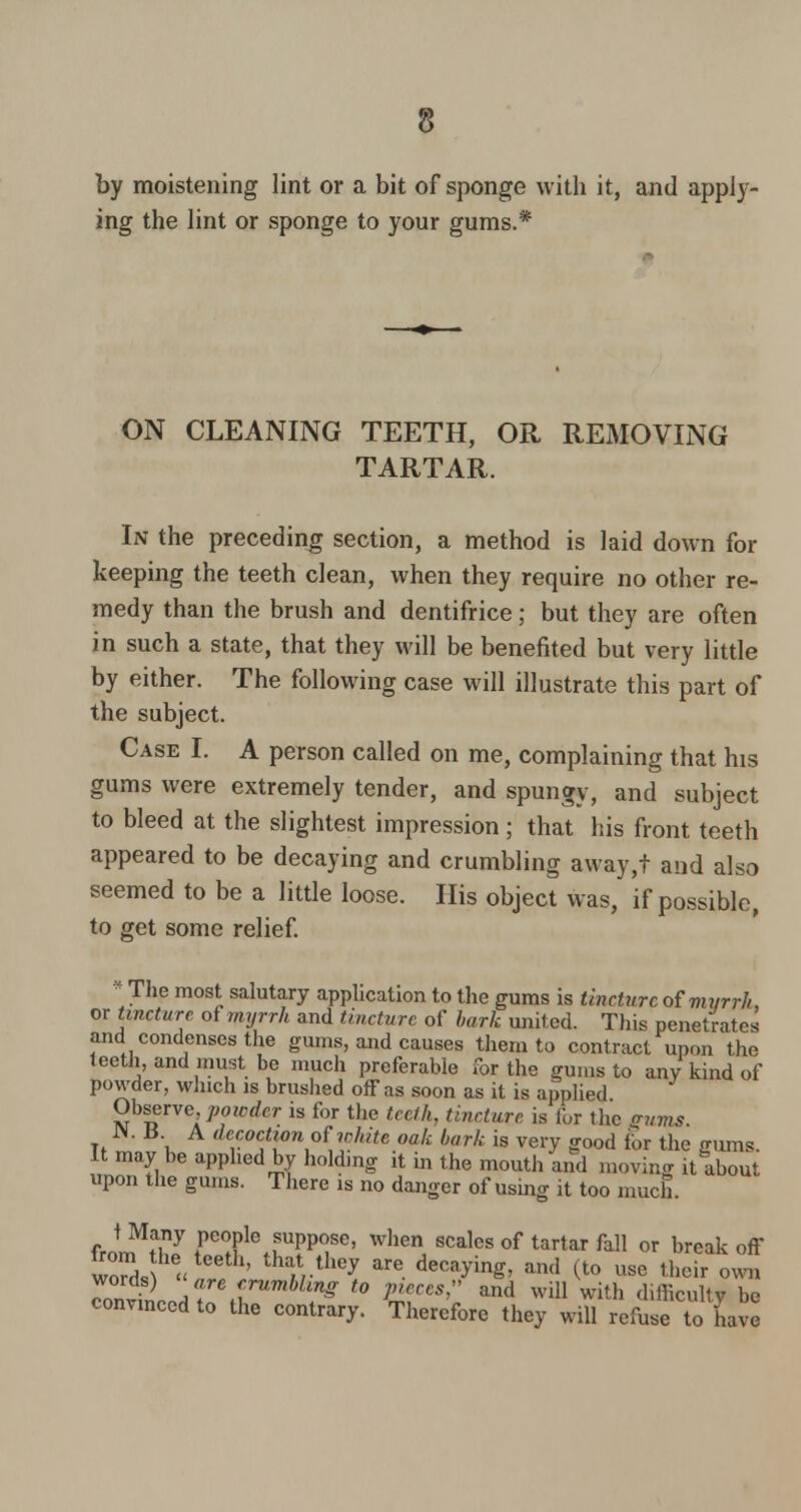 by moistening lint or a bit of sponge with it, and apply- ing the lint or sponge to your gums.* ON CLEANING TEETH, OR REMOVING TARTAR. In the preceding section, a method is laid down for keeping the teeth clean, when they require no other re- medy than the brush and dentifrice; but they are often in such a state, that they will be benefited but very little by either. The following case will illustrate this part of the subject. Case I. A person called on me, complaining that his gums were extremely tender, and spungy, and subject to bleed at the slightest impression; that his front teeth appeared to be decaying and crumbling away,t and also seemed to be a little loose. His object was, if possible, to get some relief. * The most salutary application to the gums is tincture of m?/rr//, or tincture of myrrh and tincture of bark united. This penetrates and condenses the gums, and causes them to contract upon the teeth, and must be much preferable for the gums to any kind of powder, which is brushed off as soon as it is applied Observe, powder is for the teeth, tincture is for the Snms JM. B. A decoction otwhite oak bark is very good for the gums. It may be applied by holding it in the mouth and moving it about upon the gums. There is no danger of using it too much. t Many people suppose, when scales of tartar fall or break off from the teeUi, that they are decaying, and (to use their own 7onv\L/rjrUmbl?g f° WCS and Wl11 with difficulty be convinced to the contrary. Therefore they will refuse to have