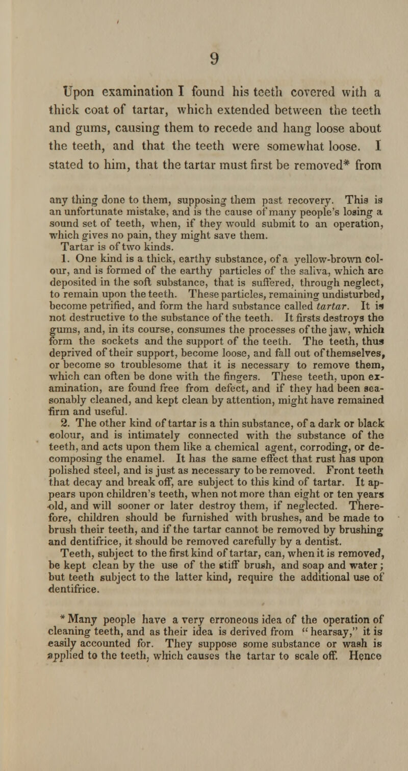 Upon examination I found his teeth covered with a thick coat of tartar, which extended between the teeth and gums, causing them to recede and hang loose about the teeth, and that the teeth were somewhat loose. I stated to him, that the tartar must first be removed* from any thing done to them, supposing them past recovery. This is an unfortunate mistake, and is the cause of many people's losing a sound set of teeth, when, if they would submit to an operation, which gives no pain, they might save them. Tartar is of two kinds. 1. One kind is a thick, earthy substance, of a yellow-brown col- our, and is formed of the earthy particles of the saliva, which are deposited in the soft substance, that is suffered, through neglect, to remain upon the teeth. These particles, remaining undisturbed, become petrified, and form the hard substance called tartar. It is not destructive to the substance of the teeth. It firsts destroys the gums, and, in its course, consumes the processes of the jaw, which form the sockets and the support of the teeth. The teeth, thus deprived of their support, become loose, and fall out of themselves, or become so troublesome that it is necessary to remove them, which can often be done with the fingers. These teeth, upon ex- amination, are found free from defect, and if they had been sea- sonably cleaned, and kept clean by attention, might have remained firm and useful. 2. The other kind of tartar is a thin substance, of a dark or black colour, and is intimately connected with the substance of the teeth, and acts upon them like a chemical agent, corroding, or de- composing the enamel. It has the same effect that rust has upon polished steel, and is just as necessary to be removed. Front teeth that decay and break off, are subject to this kind of tartar. It ap- pears upon children's teeth, when not more than eight or ten years old, and will sooner or later destroy them, if neglected. There- fore, children should be furnished with brushes, and be made to brush their teeth, and if the tartar cannot be removed by brushing and dentifrice, it should be removed carefully by a dentist. Teeth, subject to the first kind of tartar, can, when it is removed, be kept clean by the use of the stiff brush, and soap and water; but teeth subject to the latter kind, require the additional use of dentifrice. * Many people have a very erroneous idea of the operation of cleaning teeth, and as their idea is derived from  hearsay, it is easily accounted for. They suppose some substance or wash is applied to the teeth, which causes the tartar to scale off. Hence