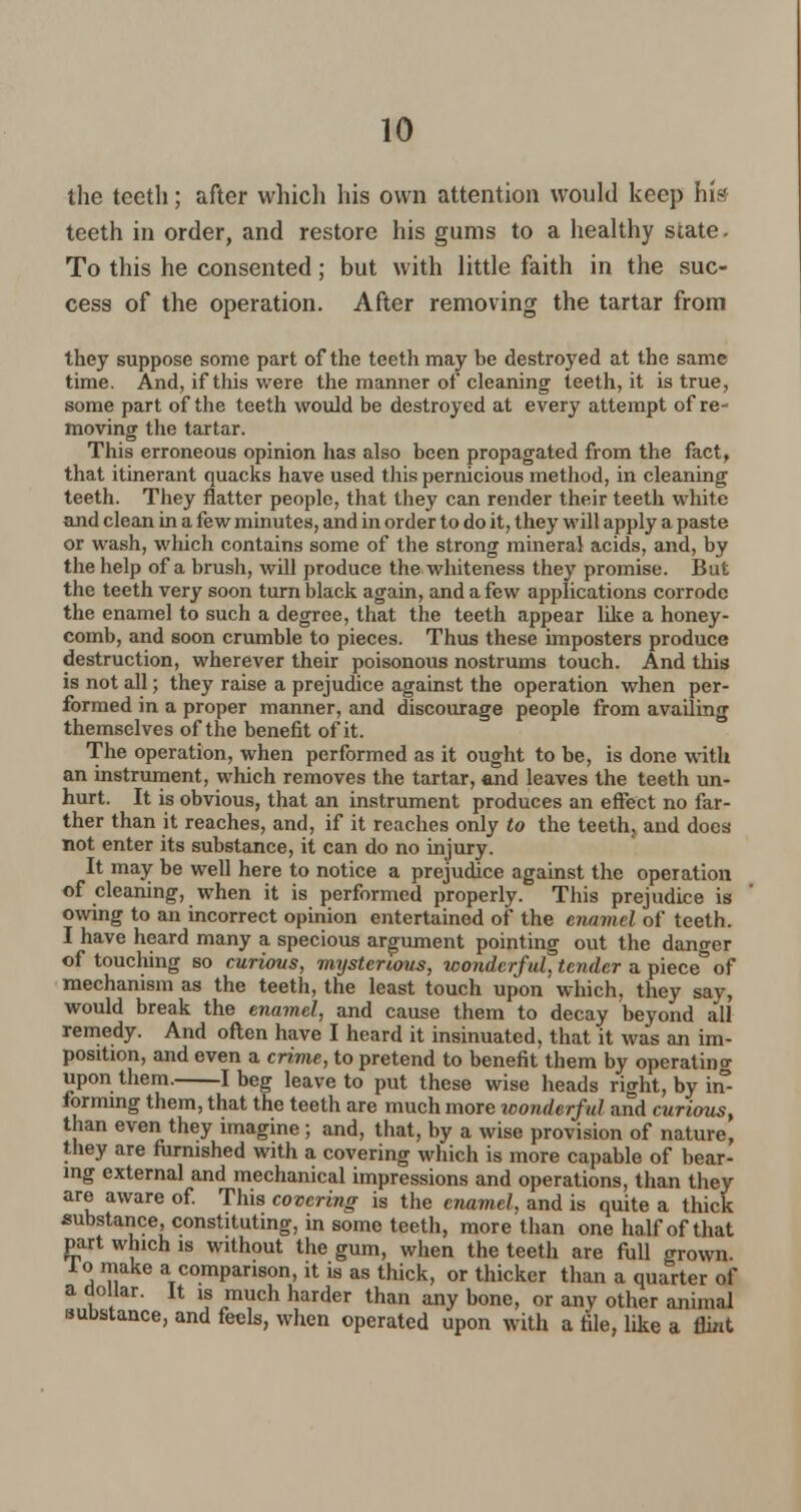 the teeth; after which his own attention would keep his teeth in order, and restore his gums to a healthy state - To this he consented; but with little faith in the suc- cess of the operation. After removing the tartar from they suppose some part of the teeth may be destroyed at the same time. And, if this were the manner of cleaning teeth, it is true, some part of the teeth would be destroyed at every attempt of re- moving the tartar. This erroneous opinion has also been propagated from the fact, that itinerant quacks have used this pernicious method, in cleaning teeth. They flatter people, that they can render their teeth white and clean in a few minutes, and in order to do it, they will apply a paste or wash, which contains some of the strong mineral acids, and, by the help of a brush, will produce the whiteness they promise. But the teeth very soon turn black again, and a few applications corrode the enamel to such a degree, that the teeth appear like a honey- comb, and soon crumble to pieces. Thus these imposters produce destruction, wherever their poisonous nostrums touch. And this is not all; they raise a prejudice against the operation when per- formed in a proper manner, and discourage people from availing themselves of the benefit of it. The operation, when performed as it ought to be, is done with an instrument, which removes the tartar, and leaves the teeth un- hurt. It is obvious, that an instrument produces an effect no far- ther than it reaches, and, if it reaches only to the teeth, and does not enter its substance, it can do no injury. It may be well here to notice a prejudice against the operation of cleaning, when it is performed properly. This prejudice is owing to an incorrect opinion entertained of the enamel of teeth. I have heard many a specious argument pointing out the danger of touching so curious, mxjsterious, wonderful, tender a piece of mechanism as the teeth, the least touch upon which, they say, would break the enamel, and cause them to decay beyond all remedy. And often have I heard it insinuated, that it was an im- position, and even a crime, to pretend to benefit them by operating upon them. 1 beg leave to put these wise heads right, by in- forming them, that the teeth are much more iconderful and curious, than even they imagine; and, that, by a wise provision of nature, they are furnished with a covering which is more capable of bear- ing external and mechanical impressions and operations, than they are aware of. This covering is the enamel and is quite a thick substance, constituting, in some teeth, more than one half of that part which is without the gum, when the teeth are full grown, lo make a comparison, it is as thick, or thicker than a quarter of a dollar. It is much harder than any bone, or any other animal substance, and feels, when operated upon with a file, like a flhit