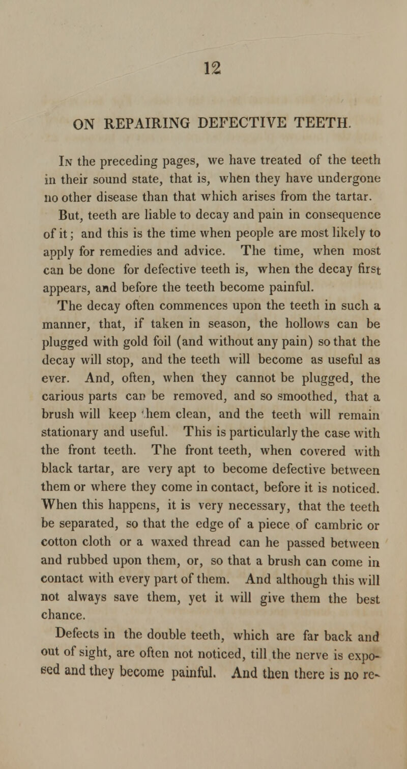 ON REPAIRING DEFECTIVE TEETH. In the preceding pages, we have treated of the teeth in their sound state, that is, when they have undergone no other disease than that which arises from the tartar. But, teeth are liable to decay and pain in consequence of it; and this is the time when people are most likely to apply for remedies and advice. The time, when most can be done for defective teeth is, when the decay first appears, and before the teeth become painful. The decay often commences upon the teeth in such a manner, that, if taken in season, the hollows can be plugged with gold foil (and without any pain) so that the decay will stop, and the teeth will become as useful as ever. And, often, when they cannot be plugged, the carious parts can be removed, and so smoothed, that a brush will keep hem clean, and the teeth will remain stationary and useful. This is particularly the case with the front teeth. The front teeth, when covered with black tartar, are very apt to become defective between them or where they come in contact, before it is noticed. When this happens, it is very necessary, that the teeth be separated, so that the edge of a piece of cambric or cotton cloth or a waxed thread can he passed between and rubbed upon them, or, so that a brush can come in contact with every part of them. And although this will not always save them, yet it will give them the best chance. Defects in the double teeth, which are far back and out of sight, are often not noticed, till the nerve is expo- sed and they become painful. And then there is no re~