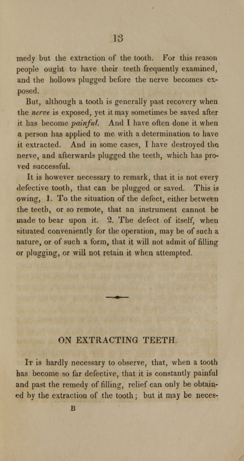 medy but the extraction of the tooth. For this reason people ought to have their teeth frequently examined, and the hollows plugged before the nerve becomes ex* posed. But, although a tooth is generally past recovery when the nerve is exposed, yet it may sometimes be saved after it has become painful. And I have often done it when a person has applied to me with a determination to have it extracted. And in some cases, I have destroyed the nerve, and afterwards plugged the teeth, which has pro- ved successful. It is however necessary to remark, that it is not every defective tooth, that can be plugged or saved. This is owing, 1. To the situation of the defect, either between the teeth, or so remote, that an instrument cannot be made to bear upon it. 2. The defect of itself, when situated conveniently for the operation, may be of such a nature, or of such a form, that it will not admit of filling or plugging, or will not retain it when attempted. ON EXTRACTING TEETH. It is hardly necessary to observe, that, when a tooth has become so far defective, that it is constantly painful and past the remedy of filling, relief can only be obtain- ed by the extraction of the tooth; but it may be neces- B