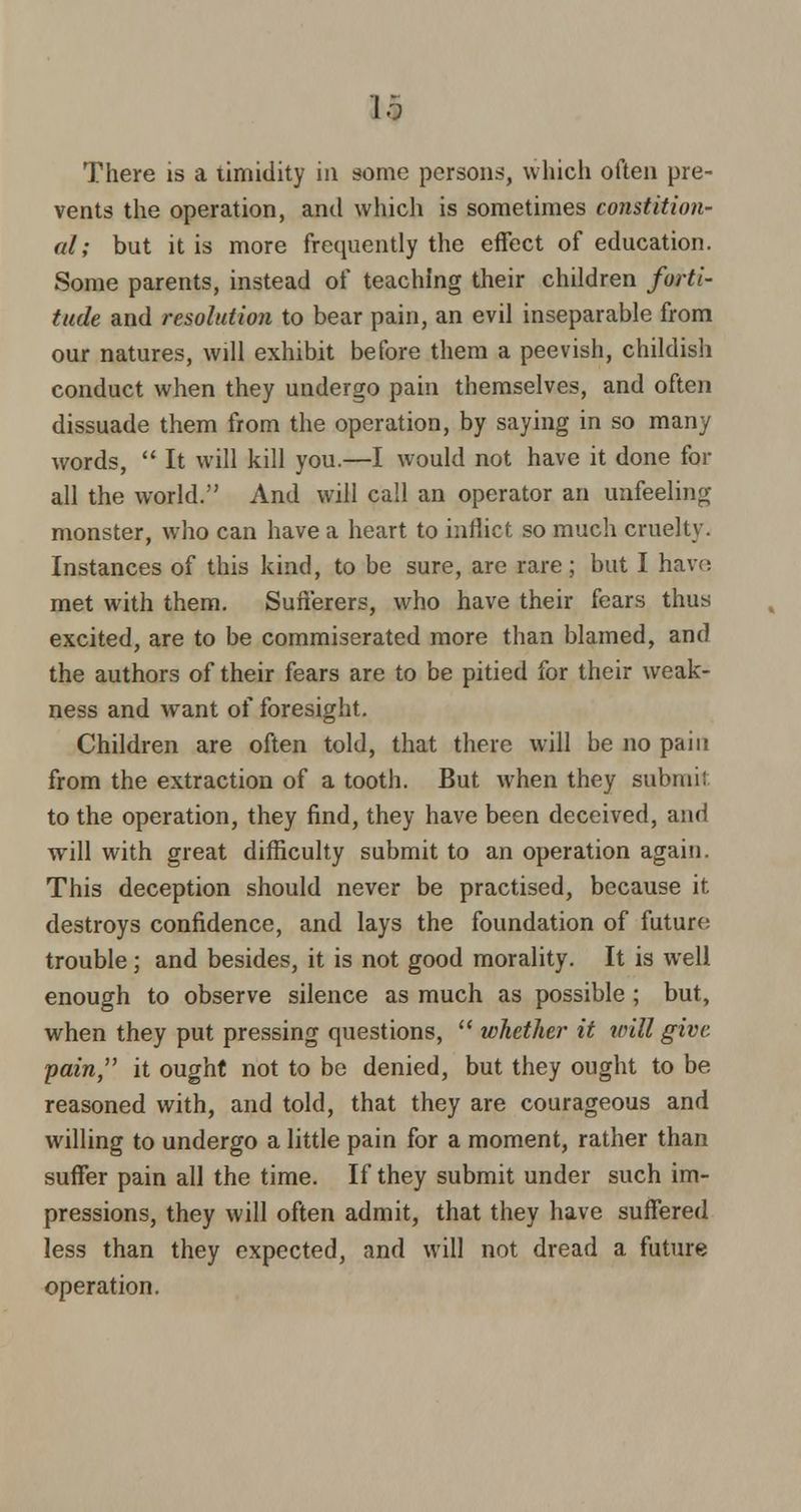 II There is a timidity in some persons, which often pre- vents the operation, and which is sometimes constition- al; but it is more frequently the effect of education. Some parents, instead of teaching their children forti- tude and resolution to bear pain, an evil inseparable from our natures, will exhibit before them a peevish, childish conduct when they undergo pain themselves, and often dissuade them from the operation, by saying in so many words, It will kill you.—I would not have it done for all the world. And will call an operator an unfeeling monster, who can have a heart to inflict so much cruelty. Instances of this kind, to be sure, are rare; but I have met with them. Sufferers, who have their fears thus excited, are to be commiserated more than blamed, and the authors of their fears are to be pitied for their weak- ness and want of foresight. Children are often told, that there will be no pain from the extraction of a tooth. But when they submil to the operation, they find, they have been deceived, and will with great difficulty submit to an operation again. This deception should never be practised, because it destroys confidence, and lays the foundation of future trouble ; and besides, it is not good morality. It is well enough to observe silence as much as possible ; but, when they put pressing questions, whether it will give, ■pain, it ought not to be denied, but they ought to be reasoned with, and told, that they are courageous and willing to undergo a little pain for a moment, rather than suffer pain all the time. If they submit under such im- pressions, they will often admit, that they have suffered less than they expected, and will not dread a future operation.