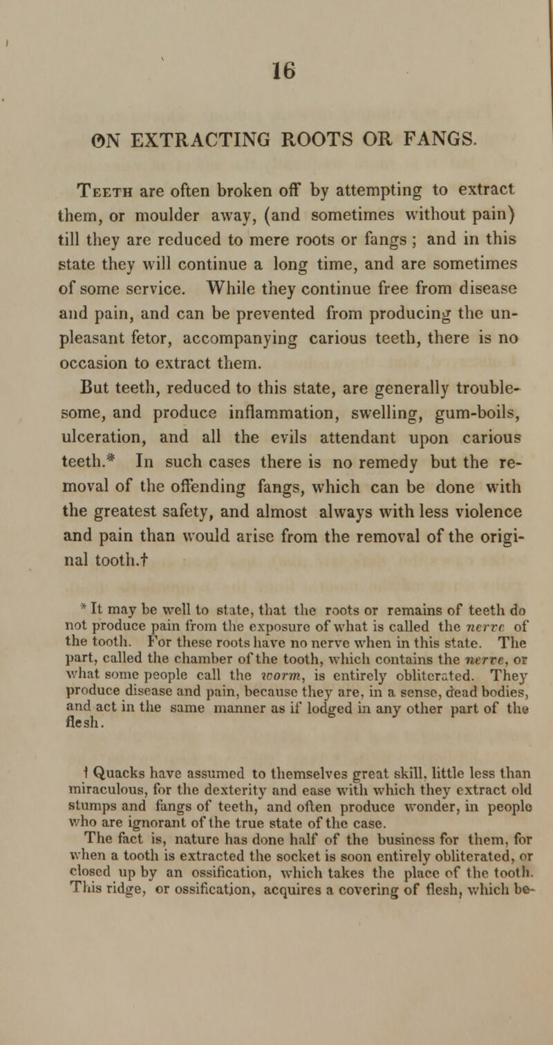ON EXTRACTING ROOTS OR FANGS. Teeth are often broken off by attempting to extract them, or moulder away, (and sometimes without pain) till they are reduced to mere roots or fangs ; and in this state they will continue a long time, and are sometimes of some service. While they continue free from disease and pain, and can be prevented from producing the un- pleasant fetor, accompanying carious teeth, there is no occasion to extract them. But teeth, reduced to this state, are generally trouble- some, and produce inflammation, swelling, gum-boils, ulceration, and all the evils attendant upon carious teeth.* In such cases there is no remedy but the re- moval of the offending fangs, which can be done with the greatest safety, and almost always with less violence and pain than would arise from the removal of the origi- nal tooth.t * It may be well to state, that the roots or remains of teeth do not produce pain from the exposure of what is called the nerve of the tooth. For these roots have no nerve when in this state. The part, called the chamber of the tooth, which contains the nerve, or what some people call the worm, is entirely obliterated. They produce disease and pain, because they are, in a sense, dead bodies, and act in the same manner as if lodged in any other part of the flesh. \ Quacks have assumed to themselves great skill, little less than miraculous, for the dexterity and ease with which they extract old stumps and fangs of teeth, and often produce wonder, in peoplo who are ignorant of the true state of the case. The fact is, nature has done half of the business for them, for when a tooth is extracted the socket is soon entirely obliterated, or closed up by an ossification, which takes the place of the tooth. This ridge, or ossification, acquires a covering of flesh, which be-