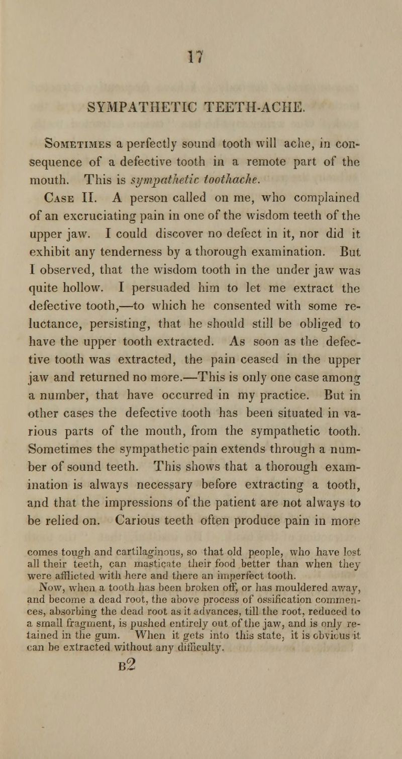 SYMPATHETIC TEETH-ACHE. Sometimes a perfectly sound tooth will ache, in con- sequence of a defective tooth in a remote part of the mouth. This is sympathetic toothache. Case II. A person called on me, who complained of an excruciating pain in one of the wisdom teeth of the upper jaw. I could discover no defect in it, nor did it exhibit any tenderness by a thorough examination. But I observed, that the wisdom tooth in the under jaw was quite hollow. I persuaded him to let me extract the defective tooth,—to which he consented with some re- luctance, persisting, that he should still be obliged to have the upper tooth extracted. As soon as the defec- tive tooth was extracted, the pain ceased in the upper jaw and returned no more.—This is only one case among a number, that have occurred in my practice. But in other cases the defective tooth has been situated in va- rious parts of the mouth, from the sympathetic tooth. Sometimes the sympathetic pain extends through a num- ber of sound teeth. This shows that a thorough exam- ination is always necessary before extracting a tooth, and that the impressions of the patient are not always to be relied on. Carious teeth often produce pain in more comes tough and cartilaginous, so that old people, who have lost all their teeth, can masticate their food better than when they were afflicted with here and there an imperfect tooth. Now, when a tooth lias been broken off, or has mouldered away, and become a dead root, the above process of ossification commen- ces, absorbing the dead root as it advances, till the root, reduced to a small fragment, is pushed entirely out of the jaw, and is only re- tained in the gum. When it gets into this state, it is obvious it can be extracted without any difficulty. b2