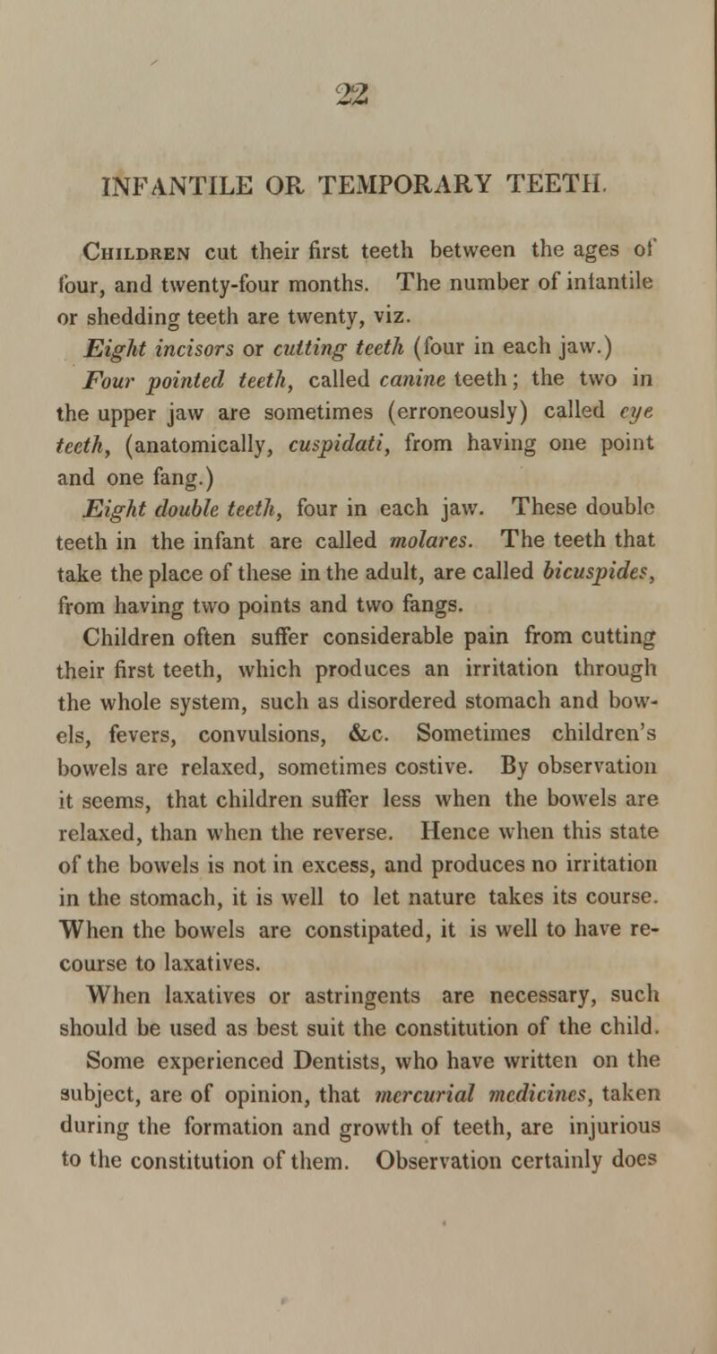 INFANTILE OR TEMPORARY TEETH. Children cut their first teeth between the ages of four, and twenty-four months. The number of iniantile or shedding teeth are twenty, viz. Eight incisors or cutting teeth (four in each jaw.) Four pointed teeth, called canine teeth; the two in the upper jaw are sometimes (erroneously) called eye teeth, (anatomically, cuspidati, from having one point and one fang.) Eight double teeth, four in each jaw. These double teeth in the infant are called molares. The teeth that take the place of these in the adult, are called bicuspides, from having two points and two fangs. Children often suffer considerable pain from cutting their first teeth, which produces an irritation through the whole system, such as disordered stomach and bow- els, fevers, convulsions, &c. Sometimes children's bowels are relaxed, sometimes costive. By observation it seems, that children suffer less when the bowels are relaxed, than when the reverse. Hence when this state of the bowels is not in excess, and produces no irritation in the stomach, it is well to let nature takes its course. When the bowels are constipated, it is well to have re- course to laxatives. When laxatives or astringents are necessary, such should be used as best suit the constitution of the child. Some experienced Dentists, who have written on the subject, are of opinion, that mercurial medicines, taken during the formation and growth of teeth, are injurious to the constitution of them. Observation certainly does