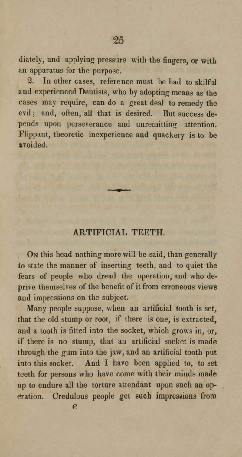 diately, and applying pressure with the fingers, or with an apparatus for the purpose. 2. In other cases, reference must be had to skilful and experienced Dentists, who by adopting means as the cases may require, can do a great deal to remedy the evil; and, often, all that is desired. But success de- pends upon perseverance and unremitting attention. Flippant, theoretic inexperience and quackery is to be avoided. ARTIFICIAL TEETH. On this head nothing more will be said, than generally to state the manner of inserting teeth, and to quiet the fears of people who dread the operation, and who de- prive themselves of the benefit of it from erroneous views and impressions on the subject. Many people suppose, when an artificial tooth is set, that the old stump or root, if there is one, is extracted, and a tooth is fitted into the socket, which grows in, or, if there is no stump, that an artificial socket is made through the gum into the jaw, and an artificial tooth put into this socket. And I have been applied to, to set teeth for persons who have come with their minds made up to endure all the torture attendant upon such an op- etation. Credulous people get such impressions from e