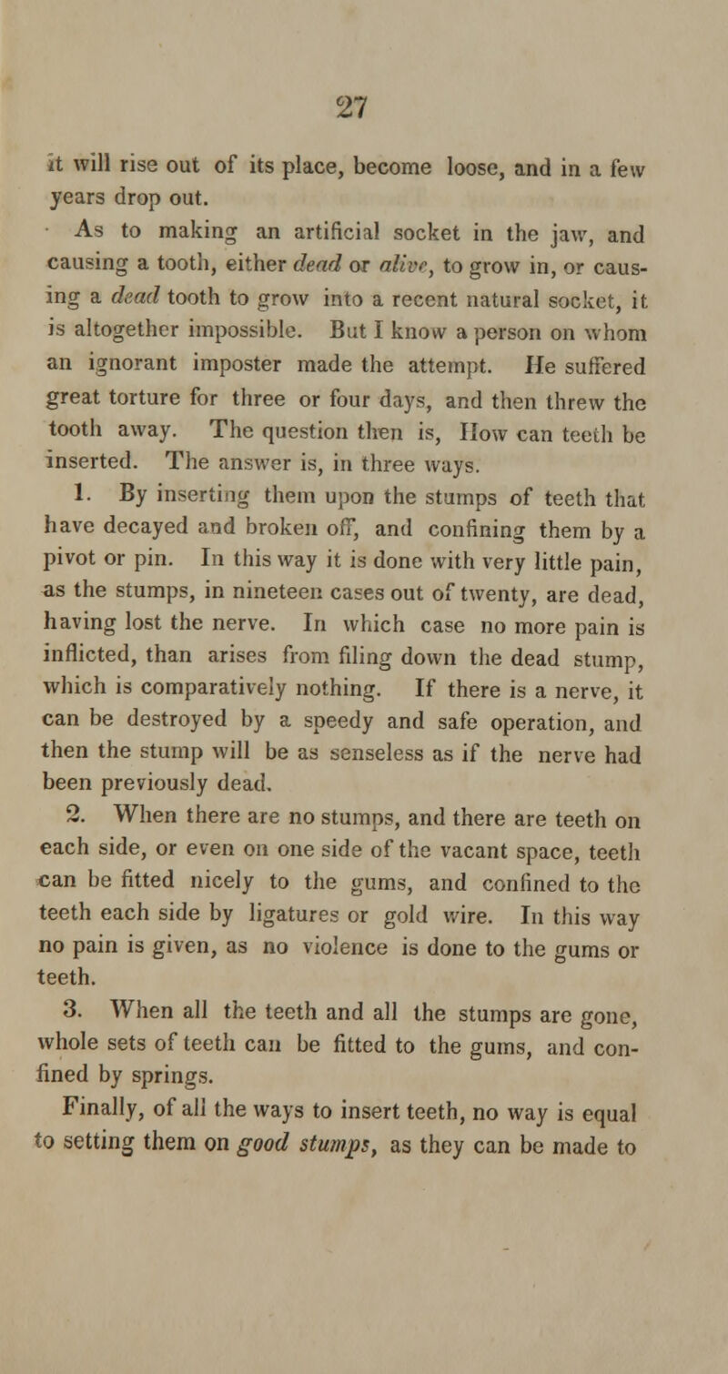 it will rise out of its place, become loose, and in a few years drop out. As to making an artificial socket in the jaw, and causing a tooth, either dead or alive, to grow in, or caus- ing a dead tooth to grow into a recent natural socket, it is altogether impossible. But I know a person on whom an ignorant imposter made the attempt. He suffered great torture for three or four days, and then threw the tooth away. The question then is, How can teeth be inserted. The answer is, in three ways. 1. By inserting them upon the stumps of teeth that have decayed and broken off, and confining them by a pivot or pin. In this way it is done with very little pain, as the stumps, in nineteen cases out of twenty, are dead, having lost the nerve. In which case no more pain is inflicted, than arises from filing down the dead stump, which is comparatively nothing. If there is a nerve, it can be destroyed by a speedy and safe operation, and then the stump will be as senseless as if the nerve had been previously dead. 2. When there are no stumps, and there are teeth on each side, or even on one side of the vacant space, teeth can be fitted nicely to the gums, and confined to the teeth each side by ligatures or gold wire. In this way no pain is given, as no violence is done to the gums or teeth. 3. When all the teeth and all the stumps are gone, whole sets of teeth can be fitted to the gums, and con- fined by springs. Finally, of all the ways to insert teeth, no way is equal to setting them on good stumps, as they can be made to