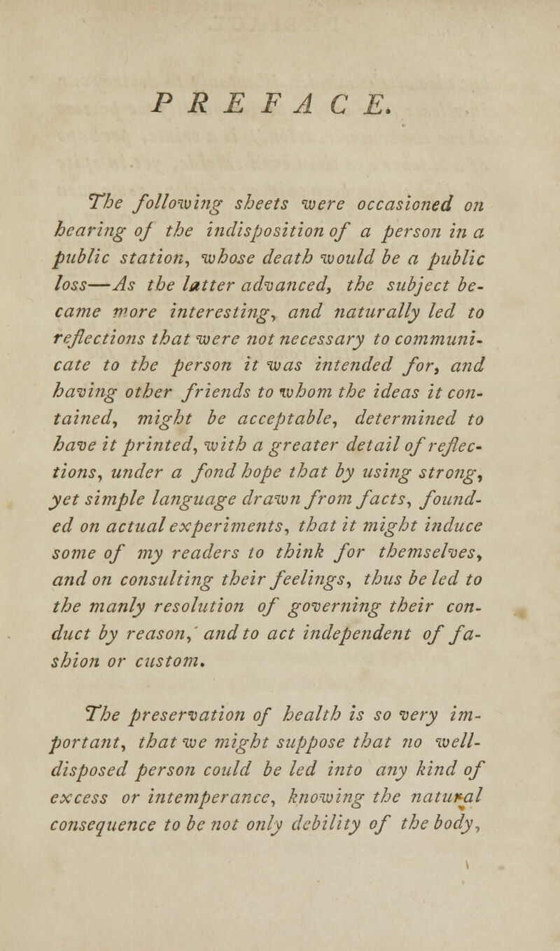 PREFACE. The followiing sheets were occasioned on hearing of the i?idisposition of a person in a public station^ whose death would be a public loss—As the latter ad'uanced, the subject be- came wore interesting^ and naturally led to refections that were not necessary to co?nmuni- cate to the person it was intended for, and having other friends to whom the ideas it con- tained^ might be acceptable^ determined to have it printed^ with a greater detail of reflec- tions^ under a fond hope that by using strongs yet simple language drawn from facts^ found- ed on actual experiments^ that it might induce some of my readers to think for themseheSy and on consulting their feelings^ thus be led to the manly resolution of governing their con- duct by reason^' and to act independent of fa- shion or custom* The preservation of health is so very im- portant^ that we might suppose that no ivell- disposed person could be led into any kind of excess or intemperance^ knowing the natuv-al consequence to be not only debility of the body^