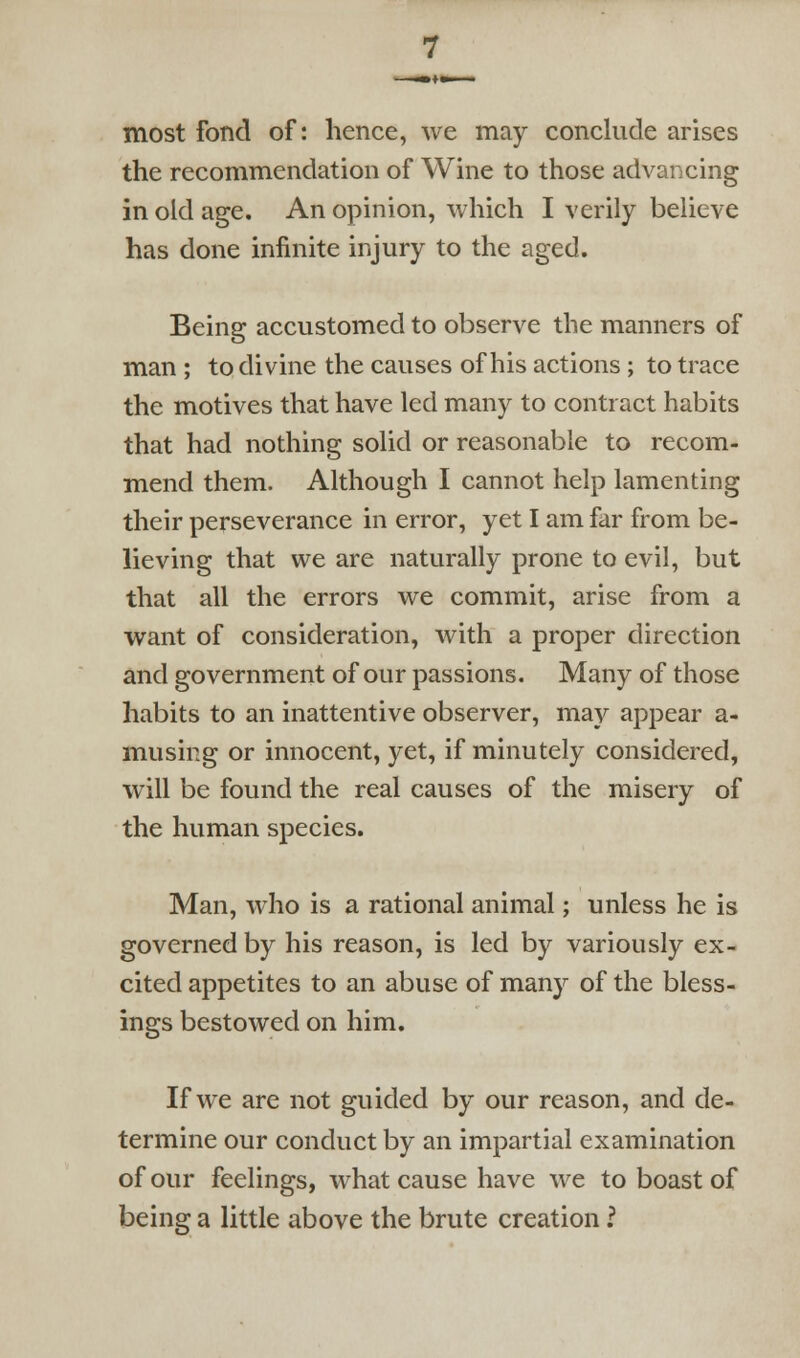 most fond of: hence, we may conclude arises the recommendation of Wine to those advancing in old age. An opinion, which I verily believe has done infinite injury to the aged. Being accustomed to observe the manners of man ; to divine the causes of his actions; to trace the motives that have led many to contract habits that had nothing solid or reasonable to recom- mend them. Although I cannot help lamenting their perseverance in error, yet I am far from be- lieving that we are naturally prone to evil, but that all the errors we commit, arise from a want of consideration, with a proper direction and government of our passions. Many of those habits to an inattentive observer, may appear a- musing or innocent, yet, if minutely considered, will be found the real causes of the misery of the human species. Man, who is a rational animal; unless he is governed by his reason, is led by variously ex- cited appetites to an abuse of many of the bless- ings bestowed on him. If we are not guided by our reason, and de- termine our conduct by an impartial examination of our feelings, what cause have we to boast of being a little above the brute creation ?