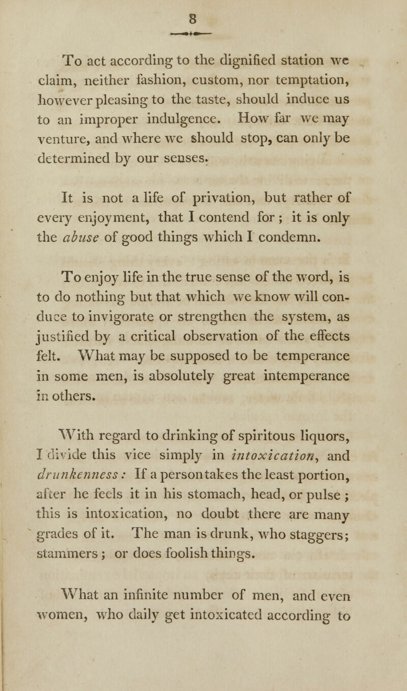 To act according to the dignified station wc claim, neither fashion, custom, nor temptation, however pleasing to the taste, should induce us to an improper indulgence. How far we may venture, and where we should stop, can only be determined by our senses. It is not a life of privation, but rather of every enjoyment, that I contend for ; it is only the abuse of good things which I condemn. To enjoy life in the true sense of the word, is to do nothing but that which we know will con- duce to invigorate or strengthen the system, as justified by a critical observation of the effects felt. What may be supposed to be temperance in some men, is absolutely great intemperance in others. With regard to drinking of spiritous liquors, I divide this vice simply in intoxication^ and drunkenness: If a person takes the least portion, after he feels it in his stomach, head, or pulse ; this is intoxication, no doubt there are many grades of it. The man is drunk, who staggers; stammers ; or does foolish things. What an infinite number of men, and even women, who daily get intoxicated according to