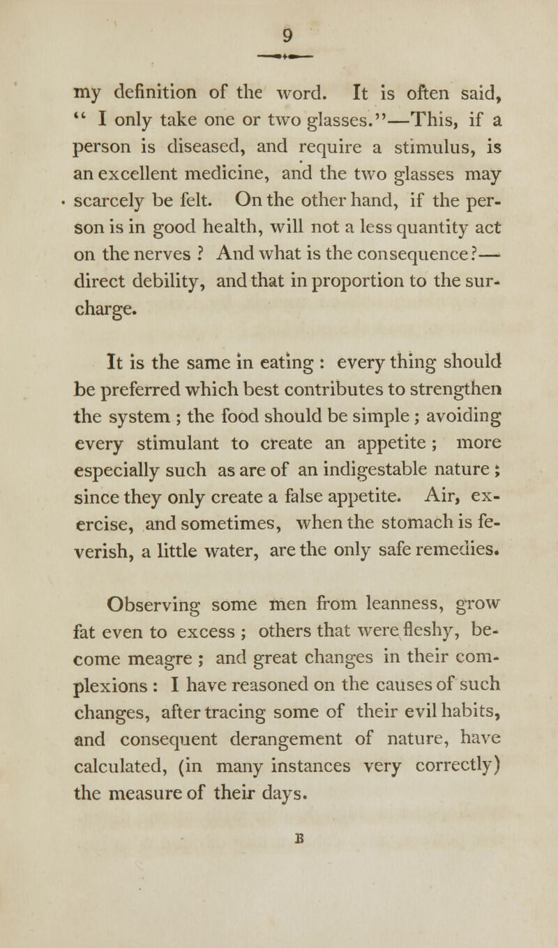 my definition of the word. It is often said,  I only take one or two glasses.—This, if a person is diseased, and require a stimukis, is an excellent medicine, and the two glasses may scarcely be felt. On the other hand, if the per- son is in good health, will not a less quantity act on the nerves ? And what is the consequence ?—■ direct debility, and that in proportion to the sur- charge. It is the same in eating : every thing should be preferred which best contributes to strengthen the system ; the food should be simple; avoiding every stimulant to create an appetite ; more especially such as are of an indigestable nature ; since they only create a false appetite. Air, ex- ercise, and sometimes, when the stomach is fe- verish, a little water, are the only safe remedies. Observing some men from leanness, grow fat even to excess ; others that were fleshy, be- come meagre ; and great changes in their com- plexions : I have reasoned on the causes of such changes, after tracing some of their evil habits, and consequent derangement of nature, have calculated, (in many instances very correctly) the measure of their days.