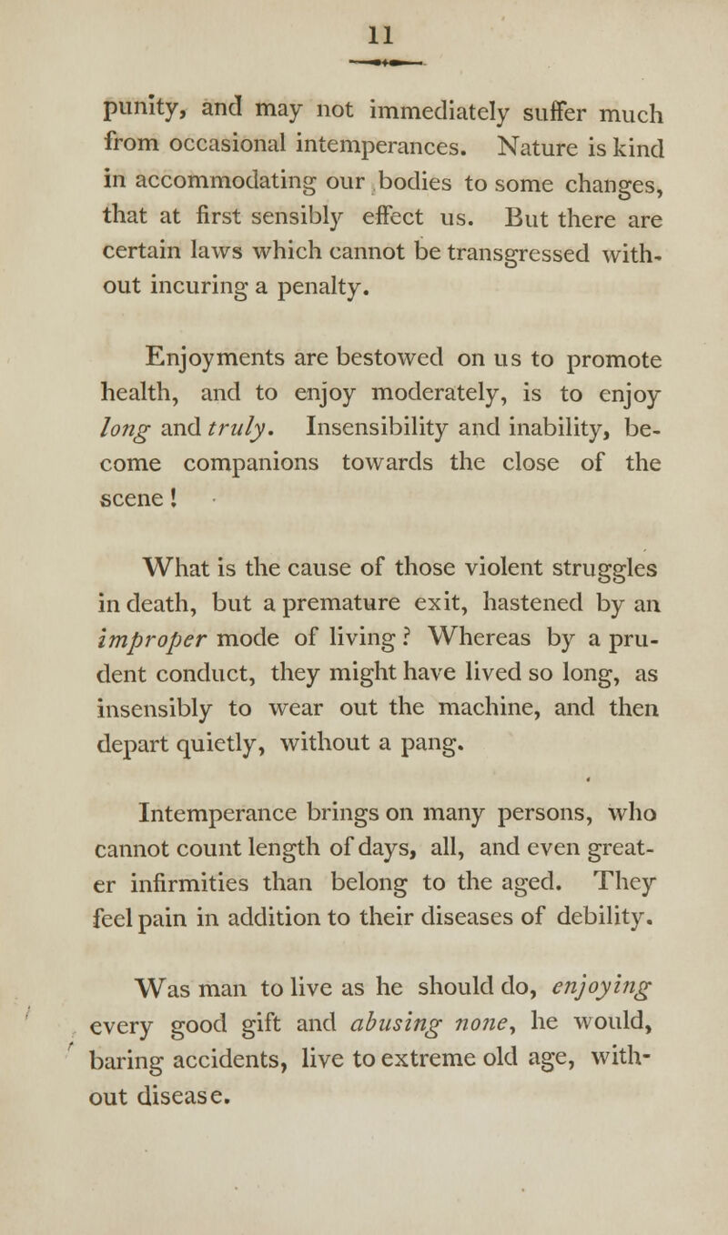 punity, and may not immediately suffer much from occasional intemperances. Nature is kind in accommodating our bodies to some changes, that at first sensibly effect us. But there are certain laws which cannot be transgressed with- out incuring a penalty. Enjoyments are bestowed on us to promote health, and to enjoy moderately, is to enjoy long and truly. Insensibility and inability, be- come companions towards the close of the scene I What is the cause of those violent struggles in death, but a premature exit, hastened by an improper mode of living ? Whereas by a pru- dent conduct, they might have lived so long, as insensibly to wear out the machine, and then depart quietly, without a pang. Intemperance brings on many persons, who cannot count length of days, all, and even great- er infirmities than belong to the aged. They feel pain in addition to their diseases of debility. Was man to live as he should do, enjoying every good gift and abusing none^ he would, baring accidents, live to extreme old age, with- out disease.