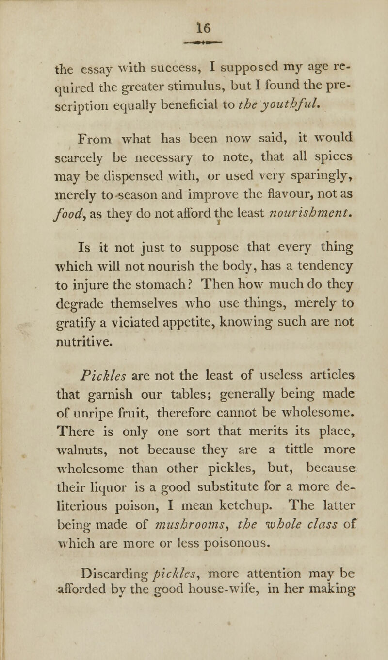 the essay with success, I supposed my age re- quired the greater stimulus, but I found the pre- scription equally beneficial to the youthful. From what has been now said, it would scarcely be necessary to note, that all spices may be dispensed with, or used very sparingly, merely to season and improve the flavour, not as food^ as they do not afford the least nourishment. Is it not just to suppose that every thing which will not nourish the body, has a tendency to injure the stomach? Then how much do they degrade themselves who use things, merely to gratify a viciated appetite, knowing such are not nutritive. Pickles are not the least of useless articles that garnish our tables; generally being made of unripe fruit, therefore cannot be wholesome. There is only one sort that merits its place, walnuts, not because they are a tittle more wholesome than other pickles, but, because their liquor is a good substitute for a more de- literious poison, I mean ketchup. The latter being made of mushrooms^ the luhole class of which are more or less poisonous. Discarding pickles^ more attention may be afforded by the good house-wife, in her making