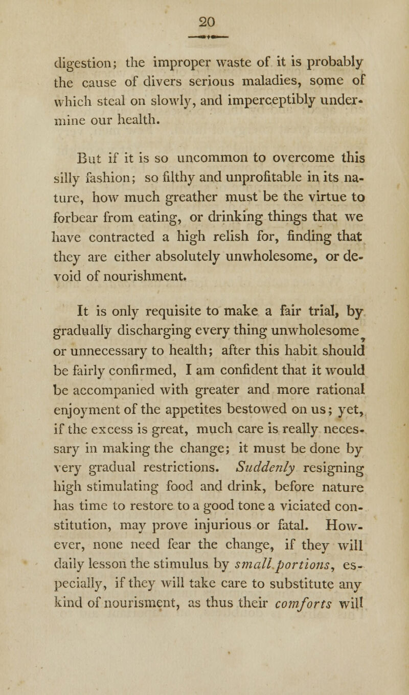 digestion; the improper waste of it is probably the cause of clivers serious maladies, some of which steal on slowly, and imperceptibly under- mine our health. But if it is so uncommon to overcome this silly fashion; so filthy and unprofitable in its na- ture, how much greather must be the virtue to forbear from eating, or drinking things that we have contracted a high relish for, finding that they are either absolutely unwholesome, or de- void of nourishment. It is only requisite to make a fair trial, by gradually discharging every thing unwholesome or unnecessary to health; after this habit should be fairly confirmed, I am confident that it would be accompanied with greater and more rational enjoyment of the appetites bestowed onus; yet, if the excess is great, much care is really neces- sary in making the change; it must be done by very gradual restrictions. Suddenly resigning high stimulating food and drink, before nature has time to restore to a good tone a viciated con- stitution, may prove injurious or fatal. How- ever, none need fear the change, if they will daily lesson the stimulus by small portions^ es- pecially, if they will take care to substitute any kind of nourisment, as thus their comforts will