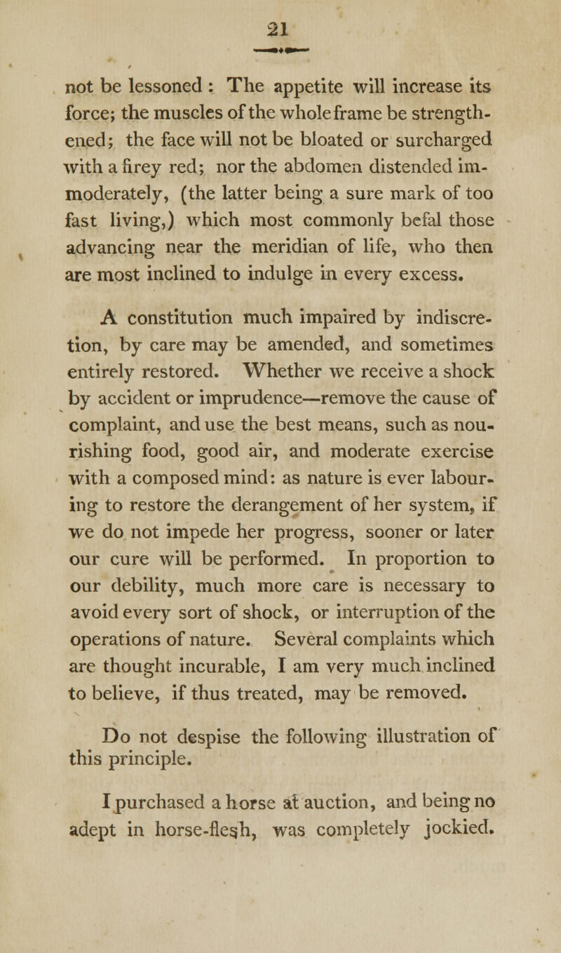 not be lessoned : The appetite will increase its force; the muscles of the whole frame be strength- ened; the face will not be bloated or surcharged with a firey red; nor the abdomen distended im- moderately, (the latter being a sure mark of too fast living,) which most commonly befal those advancing near the meridian of life, who then are most inclined to indulge in every excess. A constitution much impaired by indiscre- tion, by care may be amended, and sometimes entirely restored. Whether we receive a shock by accident or imprudence—remove the cause of complaint, and use the best means, such as nou- rishing food, good air, and moderate exercise with a composed mind; as nature is ever labour- ing to restore the derangement of her system, if we do not impede her progress, sooner or later our cure will be performed. In proportion to our debility, much more care is necessary to avoid every sort of shock, or interruption of the operations of nature. Several complaints which are thought incurable, I am very much inclined to believe, if thus treated, may be removed. Do not despise the following illustration of this principle. Ipurchased ahorse at auction, and being no adept in horse-flegh, was completely jockied.