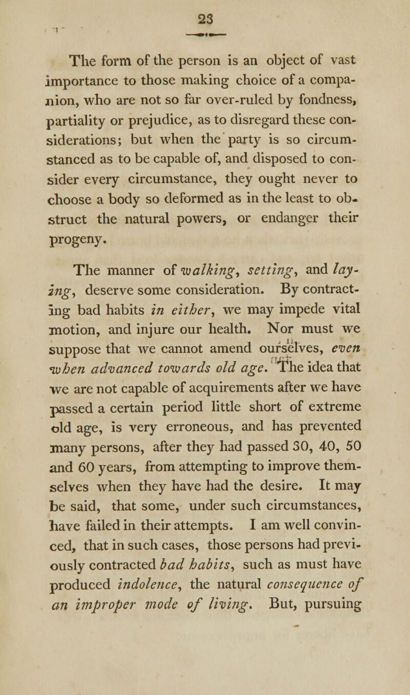 The form of the person is an object of vast importance to those making choice of a compa- nion, who are not so far over-ruled by fondness, partiality or prejudice, as to disregard these con- siderations; but when the party is so circum- stanced as to be capable of, and disposed to con- sider every circumstance, they ought never to choose a body so deformed as in the least to ob- struct the natural powers, or endanger their progeny. The manner of walking, setting, and lay- ing, deserve some consideration. By contract- ing bad habits in either, we may impede vital motion, and injure our health. Nor must we suppose that we cannot amend ourselves, e'ven luhen ad'uanced towards old age,ih.t idea that we are not capable of acquirements after we have passed a certain period little short of extreme old age, is very erroneous, and has prevented many persons, after they had passed 30, 40, 50 and 60 years, from attempting to improve them- selves when they have had the desire. It may be said, that some, under such circumstances, have failed in their attempts. I am well convin- ced, that in such cases, those persons had previ- ously contracted bad habits, such as must have produced indolence, the natural consequence of an improper mode of living. But, pursuing