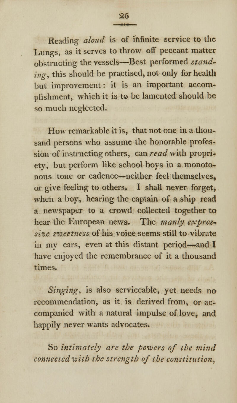 Reading aloud is of ififinite service to the Lungs, as it serves to throw off peccant matter obstructing the vessels—Best performed stand* ifig, this should be practised, not only for health but improvement: it is an important accom- plishment, which it is to be lamented should be so much neglected. How remarkable it is, that not one in a thou- sand persons who assume the honorable profes- sion of instructing others, can read with propri- ety, but perform like school boys in a monoto- nous tone or cadence—neither feel themselves, or give feeling to others. I shall never forget, when a boy, hearing the captain of a ship read a newspaper to a crowd collected together to hear the European news. The manly expre^^ she siveetness of his voice seems still to vibrate in my ears, even at this distant period—-and I have enjoyed the remembrance of it a thousand times. Singings is also serviceable, yet needs no recommendation, as it is derived from, or ac- companied with a natural impulse of love, and happily never wants advocates. So intimately are the ponucrs of the mind connected with the strength of the constitution^