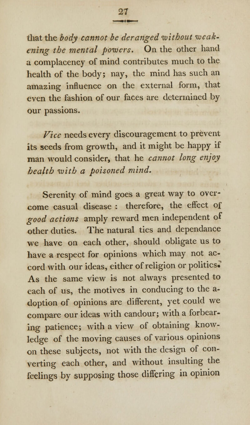 that the body cannot be deranged without weak- ening the mental powers. On the other hand a complacency of mind contributes much to the heaUh of the body; nay, the mind has such an amazing influence on the external form, that even the fashion of our faces are determined by our passions. Vice needs every discouragement to prevent its seeds from growth, and it might be happy if man would consider, that he cannot long enjoy health with a poisoned mind. Serenity of mind goes a great way to over- come casual disease : therefore, the effect of good actions amply reward men independent of other duties. The natural ties and dependance we have on each other, should obligate us to have a respect for opinions which may not ac- cord with our ideas, either of religion or politics. As the same view is not always presented to each of us, the motives in conducing to the a- doption of opinions are different, yet could we compare our ideas with candour; with a forbear- ing patience; with a view of obtaining know- ledge of the moving causes of various opinions on these subjects, not with the design of con- verting each other, and without insulting the feelings by supposing those differing in opinion