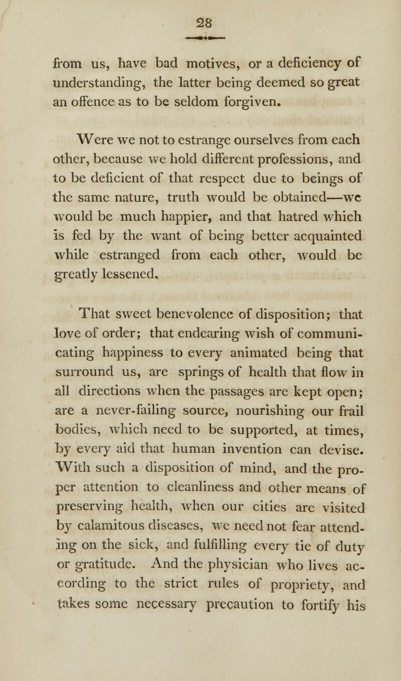 from us, have bad motives, or a deficiency of understanding, the latter being deemed so great an offence as to be seldom forgiven. Were we not to estrange ourselves from each other, because we hold different professions, and to be deficient of that respect due to beings of the same nature, truth would be obtained—wc would be much happier, and that hatred which is fed by the want of being better acquainted while estranged from each other, would be greatly lessened. That sweet benevolence of disposition; that lo^'^e of order; that endearing wish of communi- cating happiness to every animated being that surround us, are springs of health that flow in all directions when the passages are kept open; are a never-failing source, nourishing our frail bodies, which need to be supported, at times, by every aid that human invention can devise. With such a disposition of mind, and the pro- per attention to cleanliness and other means of preserving health, when our cities are visited by calamitous diseases, we need not fear attend- ing on the sick, and fulfilling every tie of duty or gratitude. And the physician who lives ac- cording to the strict rules of propriety, and takes some necessary precaution to fortify his