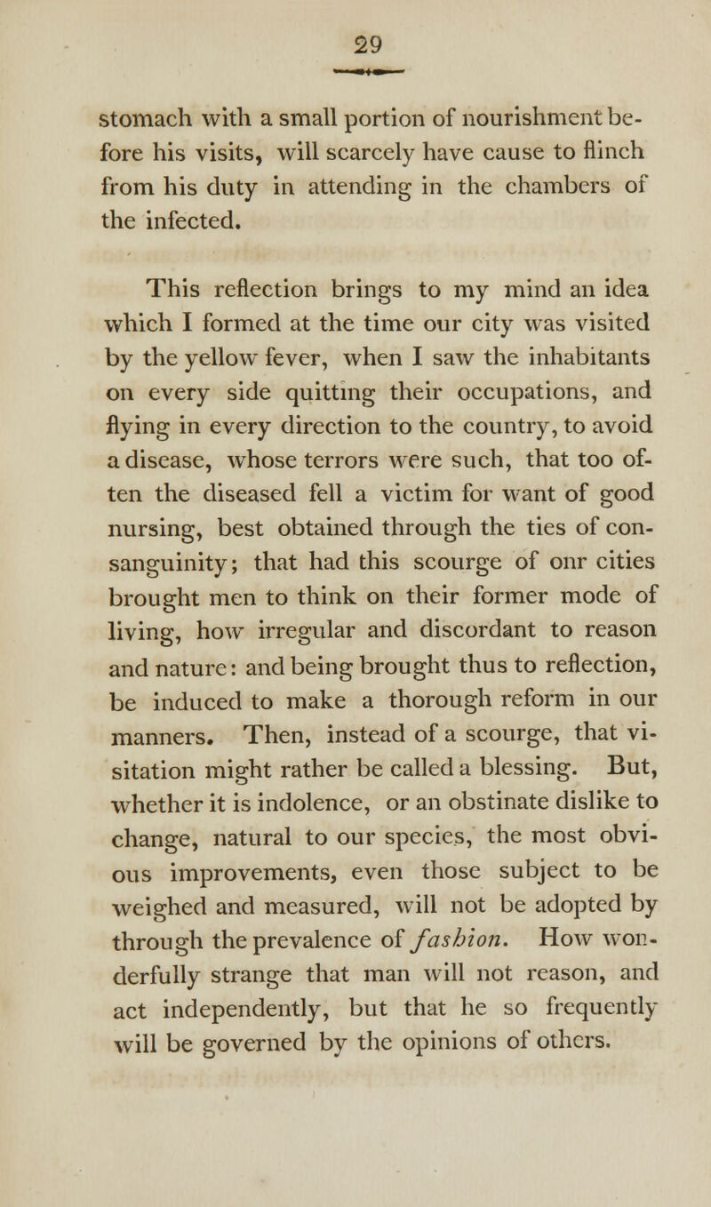 stomach with a small portion of nourishment be- fore his visits, will scarcely have cause to flinch from his duty in attending in the chambers of the infected. This reflection brings to my mind an idea which I formed at the time our city was visited by the yellow fever, when I saw the inhabitants on every side quittmg their occupations, and flying in every direction to the country, to avoid a disease, whose terrors were such, that too of- ten the diseased fell a victim for want of good nursing, best obtained through the ties of con- sanguinity; that had this scourge of onr cities brought men to think on their former mode of living, how irregular and discordant to reason and nature: and being brought thus to reflection, be induced to make a thorough reform in our manners. Then, instead of a scourge, that vi- sitation might rather be called a blessing. But, whether it is indolence, or an obstinate dislike to change, natural to our species, the most obvi- ous improvements, even those subject to be weighed and measured, will not be adopted by through the prevalence oi fashion. How won- derfully strange that man will not reason, and act independently, but that he so frequently will be governed by the opinions of others.