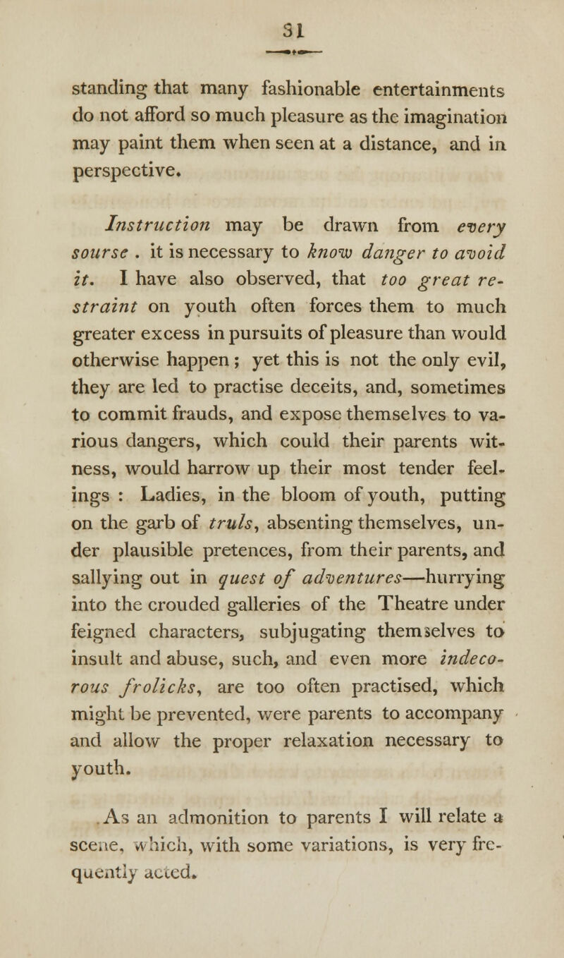 standing that many fashionable entertainments do not afford so much pleasure as the imagination may paint them when seen at a distance, and in perspective. Instruction may be drawn from every soursc . it is necessary to know dafiger to aiioid it. I have also observed, that too great re- straint on youth often forces them to much greater excess in pursuits of pleasure than would otherwise happen ; yet this is not the only evil, they are led to practise deceits, and, sometimes to commit frauds, and expose themselves to va- rious dangers, which could their parents wit- ness, would harrow up their most tender feel- ings : Ladies, in the bloom of youth, putting on the garb of truls, absenting themselves, un- der plausible pretences, from their parents, and sallying out in guest of adnjentures—hurrying into the crouded galleries of the Theatre under feigned characters, subjugating themselves to insult and abuse, such, and even more indeco- rous froUcks^ are too often practised, which might be prevented, were parents to accompany and allow the proper relaxation necessary to youth. .As an admonition to parents I will relate a scene, which, with some variations, is very fre- quently acted.