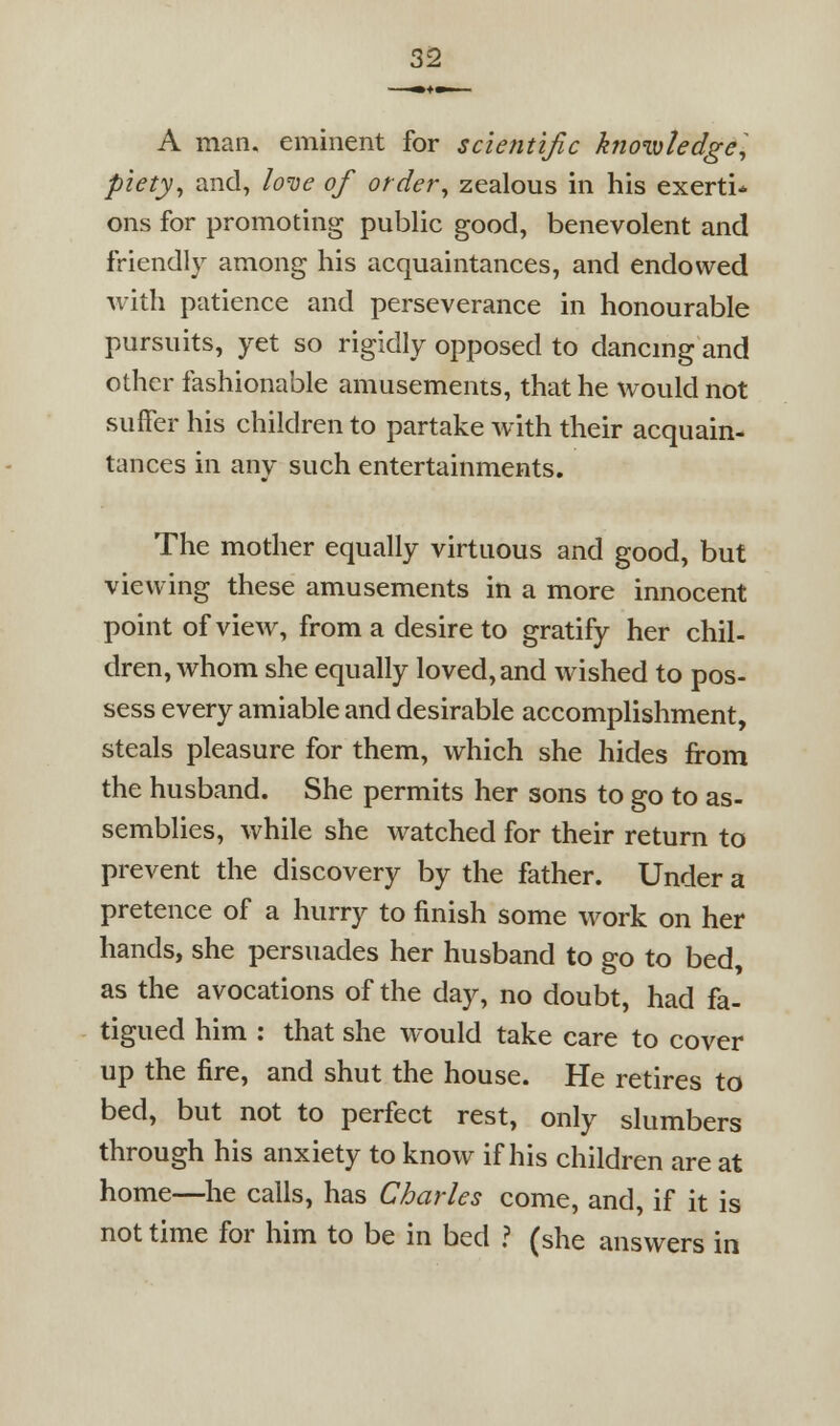 A man. eminent for scientific knowledge^^ pietyy and, loiie of order^ zealous in his exerti* ons for promoting public good, benevolent and friendly among his acquaintances, and endowed with patience and perseverance in honourable pursuits, yet so rigidly opposed to dancmg and other fashionable amusements, that he would not suffer his children to partake with their acquain- tances in any such entertainments. The mother equally virtuous and good, but viewing these amusements in a more innocent point of view, from a desire to gratify her chil- dren, whom she equally loved, and wished to pos- sess every amiable and desirable accomplishment, steals pleasure for them, which she hides from the husband. She permits her sons to go to as- semblies, while she watched for their return to prevent the discovery by the father. Under a pretence of a hurry to finish some work on her hands, she persuades her husband to go to bed, as the avocations of the day, no doubt, had fa- tigued him : that she would take care to cover up the fire, and shut the house. He retires to bed, but not to perfect rest, only slumbers through his anxiety to know if his children are at home—he calls, has Charles come, and, if it is not time for him to be in bed ? (she answers in