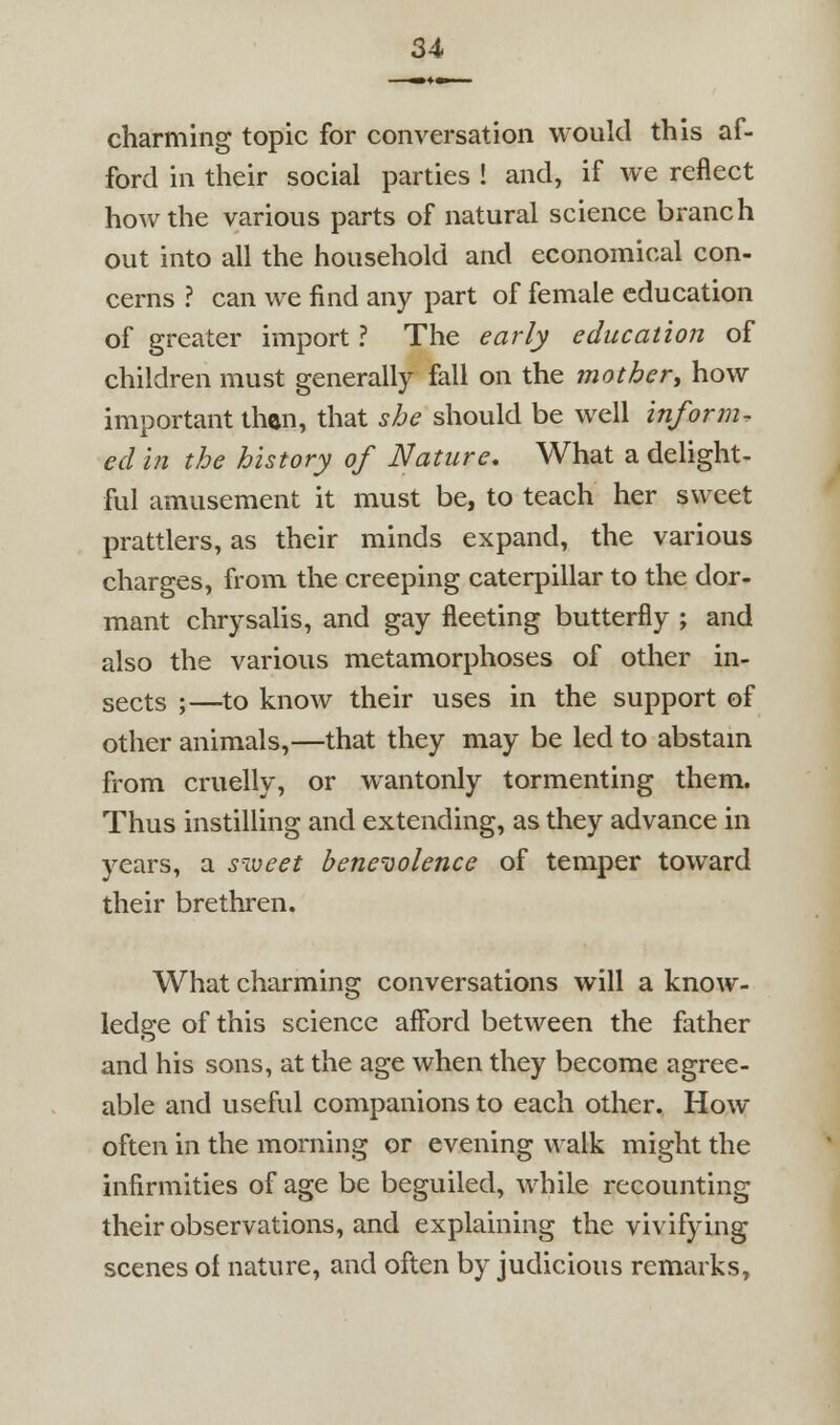 charming topic for conversation would this af- ford in their social parties ! and, if we reflect how the various parts of natural science branch out into all the household and economical con- cerns ? can we find any part of female education of greater import ? The early education of children must generally fall on the mother^ how important then, that she should be well inform, ed in the history of Nature. What a delight- ful amusement it must be, to teach her sweet prattlers, as their minds expand, the various charges, from the creeping caterpillar to the dor- mant chrysalis, and gay fleeting butterfly ; and also the various metamorphoses of other in- sects ;—^to know their uses in the support of other animals,—that they may be led to abstam from cruelly, or wantonly tormenting them. Thus instilling and extending, as they advance in years, a s'voeet bencoolence of temper toward their brethren. What charming conversations will a know- ledge of this science afford between the father and his sons, at the age when they become agree- able and useful companions to each other. How often in the morning or evening walk might the infirmities of age be beguiled, while recounting their observations, and explaining the vivifying scenes of nature, and often by judicious remarks.