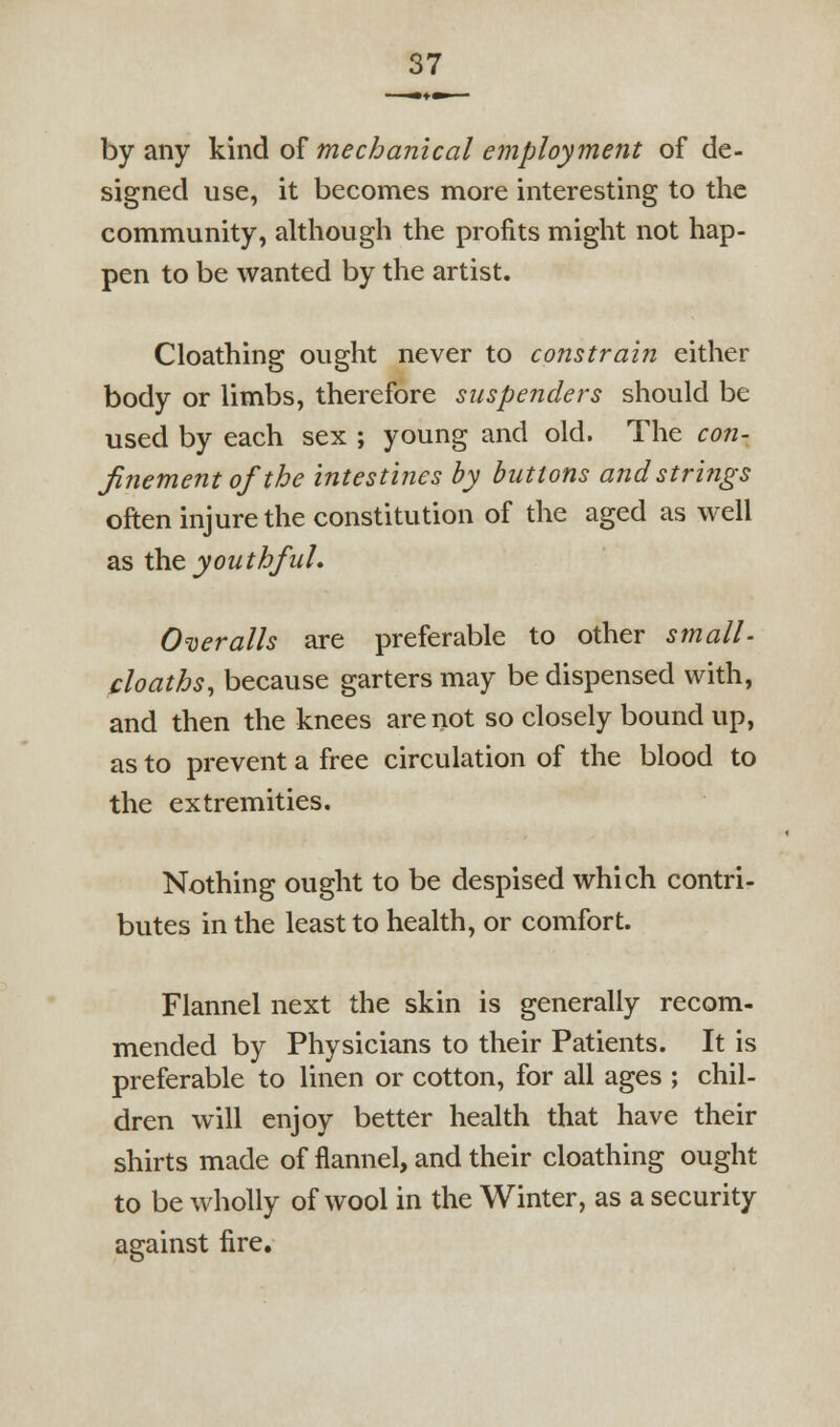 by any Ym^ o^ mechanical employment of de- signed use, it becomes more interesting to the community, although the profits might not hap- pen to be wanted by the artist, Cloathing ought never to constrain either body or limbs, therefore suspenders should be used by each sex ; young and old. The con- finement of the intestines by buttons and strings often injure the constitution of the aged as well as \h& youthfuL O'oeralls are preferable to other small- cloaths, because garters may be dispensed with, and then the knees are not so closely bound up, as to prevent a free circulation of the blood to the extremities. Nothing ought to be despised which contri- butes in the least to health, or comfort. Flannel next the skin is generally recom- mended by Physicians to their Patients. It is preferable to linen or cotton, for all ages ; chil- dren will enjoy better health that have their shirts made of flannel, and their cloathing ought to be wholly of wool in the Winter, as a security against fire.