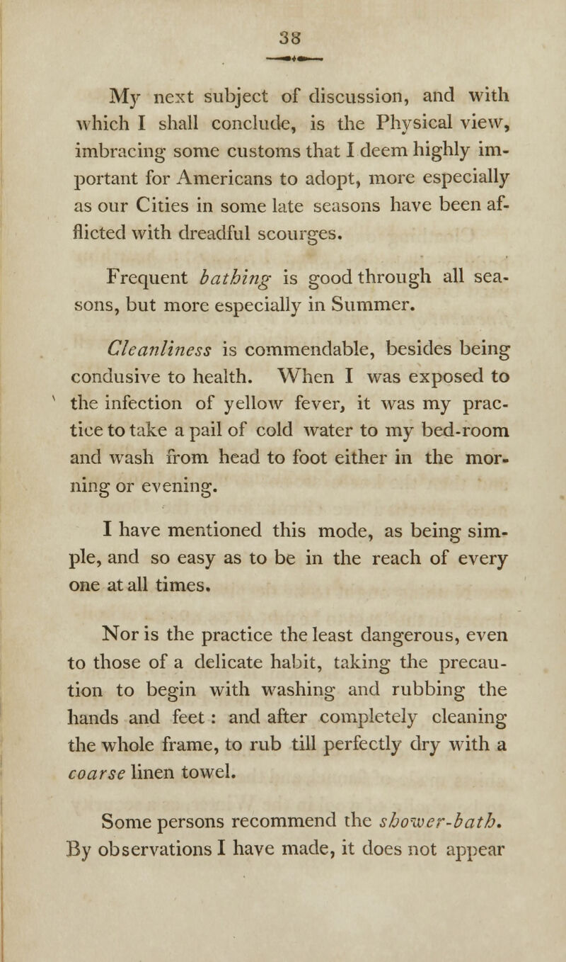 My next subject of discussion, and with which I shall conclude, is the Physical view, imbracing some customs that I deem highly im- portant for Americans to adopt, more especially as our Cities in some late seasons have been af- flicted with dreadful scourges. Frequent bathing is good through all sea- sons, but more especially in Summer. Cleanliness is commendable, besides being condusive to health. When I was exposed to the infection of yellow fever, it was my prac- tice to take a pail of cold water to my bed-room and wash from head to foot either in the mor- ning or evening. I have mentioned this mode, as being sim- ple, and so easy as to be in the reach of every one at all times. Nor is the practice the least dangerous, even to those of a delicate habit, taking the precau- tion to begin with washing and rubbing the hands and feet: and after completely cleaning the whole frame, to rub till perfectly dry with a coarse linen towel. Some persons recommend the shower-bath. By observations I have made, it does not appear