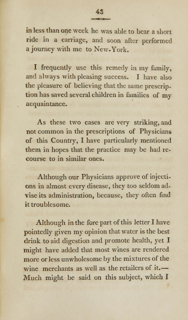 45 in less than one week he was able to bear a short ride in a carriage, and soon after performed a journey with me to New-York. I frequently use this remedy in my family, and always with pleasing success, I have also the pleasure of believing that the same prescrip- tion has saved several children in families of my acquaintance. As these two cases are very striking, and not common in the prescriptions of Physicians of this Country, I have particularly mentioned them in hopes that the practice may be had re- course to in similar ones. Although our Physicians approve of injecti- ons in almost every disease, they too seldom ad- vise its administration, because, they often find it troublesome. Although in the fore part of this letter I have pointedly given my opinion that water is the best drink to aid digestion and promote heaUh, yet I might have added that most wines are rendered more or less unwholesome by the mixtures of the wine merchants as well as the retailers of it.—