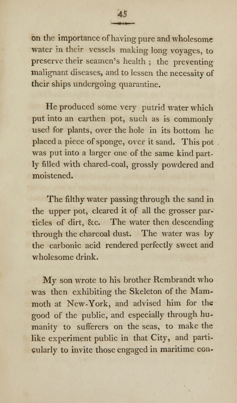 4S on the importance of having pure and wholesome water in their vessels making long voyages, to preserve their seamen's health ; the preventing malignant diseases, and to lessen the necessity of their ships undergoing quarantine. He produced some very putrid water which put into an eaithen pot, such as is commonlv used for plants, over the hole in its bottom he placed a piece of sponge, over it sand. This pot was put into a larger one of the same kind part- ly filled with chared-coal, grossly powdered and moistened. The filthy water passing through the sand in the upper pot, cleared it of all the grosser par- ticles of dirt, &c. The water then descending through the charcoal dust. The water was by the carbonic acid rendered perfectly sweet and wholesome drink. My son wrote to his brother Rembrandt who was then exhibiting the Skeleton of the Mam- moth at New-York, and advised him for the good of the public, and especially through hu- manity to sufferers on the seas, to make the like experiment public in that City, and parti- cularly to invite those engaged in maritime con-