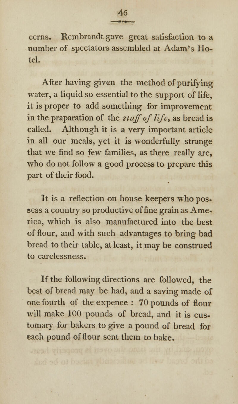 cems. Rembi-andt gave great satisfaction to a number of spectators assembled at Adam's Ho- tel. After having given the method of purifying water, a liquid so essential to the support of life, it is proper to add something for improvement in the praparation of the staff of lifey as bread is called. Although it is a very important article in all our meals, yet it is wonderfully strange that we find so few families, as there really are, who do not follow a good process to prepare this part of their food. It is a reflection on house keepers who pos- sess a country so productive of fine grain as Ame- rica, which is also manufactured into the best of flour, and with such advantages to bring bad bread to their table, at least, it may be construed to carelessness. If the following directions are followed, the best of bread may be had, and a saving made of one fourth of the expence : 70 pounds of flour will make 100 pounds of bread, and it is cus- tomary for bakers to give a pound of bread for each pound of flour sent them to bake.