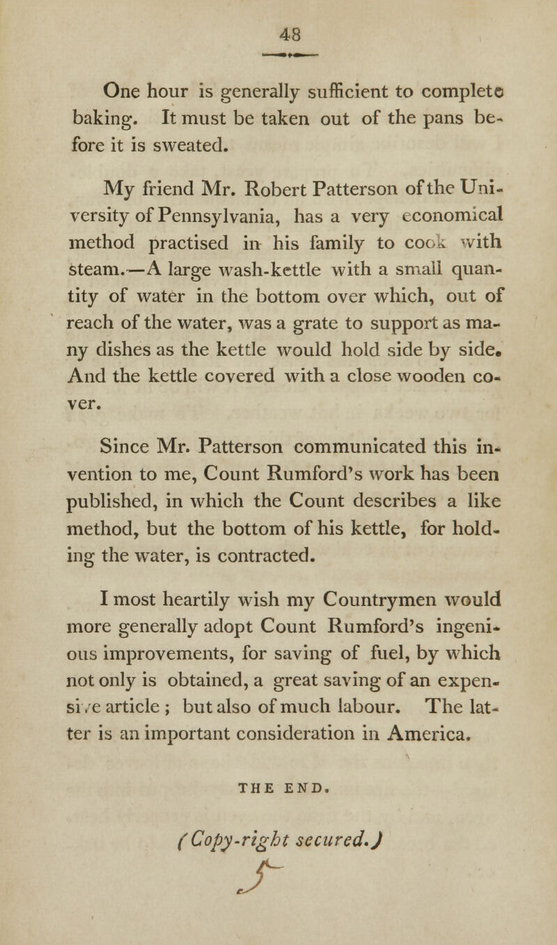 One hour is generally sufficient to complete baking. It must be taken out of the pans be- fore it is sweated. My friend Mr. Robert Patterson of the Uni- versity of Pennsylvania, has a very economical method practised in his family to cook with Steam.—A large wash-kettle with a small quan- tity of water in the bottom over which, out of reach of the water, was a grate to support as ma- ny dishes as the kettle would hold side by side. And the kettle covered with a close wooden co- ver. Since Mr. Patterson communicated this in- vention to me, Count Rumford's work has been published, in which the Count describes a like method, but the bottom of his kettle, for hold- ing the water, is contracted. I most heartily wish my Countrymen would more generally adopt Count Rumford's ingeni- ous improvements, for saving of fuel, by which not only is obtained, a great saving of an expen- si/e article; but also of much labour. The lat- ter is an important consideration in America. THE END. (Copy-right secured.) s-