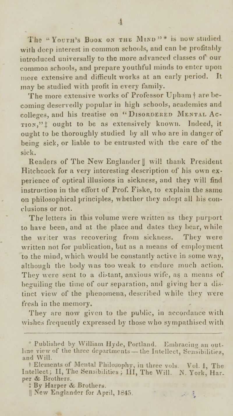 The Youth's Book on the Mind* is now studied with deep interest in common schools, and can he profitably introduced universally to the more advanced classes of our common schools, and prepare youthful minds to enter upon more extensive and difficult works at an early period. It may be studied with profit in every family. The more extensive works of Professor Upham j are be- coming deservedly popular in high schools, academies and colleges, and his treatise on Disordered Mental Ac- tion, I ought to be as extensively known. Indeed, it ought to be thoroughly studied by all who are in danger of being sick, or liable to be entrusted with the care of the sick. Readers of The New Englander [| will thank President Hitchcock for a very interesting description of his own ex- perience of optical illusions in sickness, and they will find instruction in the effort of Prof. Fiske, to explain the same on philosophical principles, whether they adopt all his con- clusions or not. The letters in this volume were written as they purport to have been, and at the place and dates they bear, while the writer was recovering from sickness. They were written not for publication, but as a means of employment to the mind, which would be constantly active in some way, although the body was too weak to endure much action. They were sent to a di.-tant, anxious wife, as a means of beguiling the time of our separation, and giving her a dis- tinct view of the phenomena, described while they were fresh in the memory. They are now given to the public, in accordance with wishes frequently expressed by those who sympathised with ■' Published by William Hyde, Portland. Embracing an out- line view of the three departments — the Intellect, Sensibilities, and Will. t Elements of Mental Philosophy, in three vols. Vol. I, The Intellect; II, The Sensibilities ; III, The Will. N. York,' Har- per & Brothers. t By Harper &, Brothers. || New Enjrland^r for April, 1845. .. :