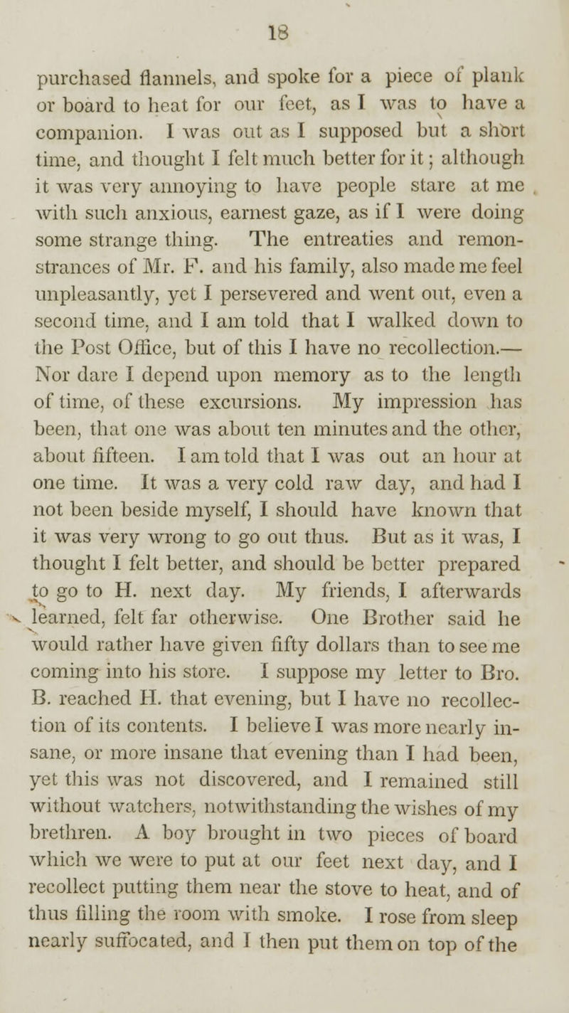 purchased flannels, and spoke for a piece of plank or board to heat for our feet, as I was to have a companion. I was out as I supposed but a short time, and thought I felt much better for it; although it was very annoying to have people stare at me with such anxious, earnest gaze, as if I were doing some strange thing. The entreaties and remon- strances of Mr. F. and his family, also made me feel unpleasantly, yet I persevered and went out, even a second time, and I am told that I walked doAvn to the Post Office, but of this I have no recollection.— Nor dare I depend upon memory as to the length of time, of these excursions. My impression has been, that one was about ten minutes and the other, about fifteen. I am told that I was out an hour at one time. It was a very cold raw day, and had I not been beside myself, I should have known that it was very wrong to go out thus. But as it was, I thought I felt better, and should be better prepared to go to H. next day. My friends, I afterwards learned, felt far otherwise. One Brother said he would rather have given fifty dollars than to see me coming into his store. I suppose my letter to Bro. B. reached H. that evening, but I have no recollec- tion of its contents. I believe I was more nearly in- sane, or more insane that evening than I had been, yet this was not discovered, and I remained still without watchers, notwithstanding the wishes of my brethren. A boy brought in two pieces of board which we were to put at our feet next day, and I recollect putting them near the stove to heat, and of thus filling the room with smoke. I rose from sleep nearly suffocated, and I then put them on top of the