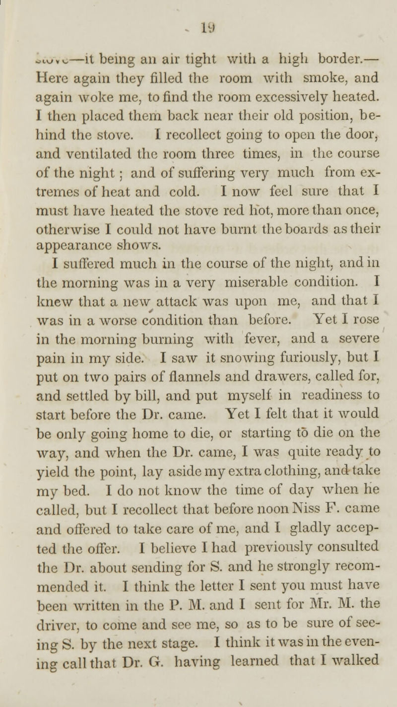 . 1\> ol^.v.—it being an air tight with a high border.— Here again they filled the room with smoke, and again woke me, to find the room excessively heated. I then placed them back near their old position, be- hind the stove. I recollect going to open the door, and ventilated the room three times, in the course of the night; and of suffering very much from ex- tremes of heat and cold. I now feel sure that I must have heated the stove red hot, more than once, otherwise I could not have burnt the boards as their appearance shows. I suffered much in the course of the night, and in the morning was in a very miserable condition. I knew that a new attack was upon me, and that I was in a worse condition than before. Yet I rose in the morning burning with fever, and a severe pain in my side. I saw it snowing furiously, but I put on two pairs of flannels and drawers, called for, and settled by bill, and put myself in readiness to start before the Dr. came. Yet I felt that it would be only going home to die, or starting to die on the way, and when the Dr. came, I was quite ready to yield the point, lay aside my extra clothing, and take my bed. I do not know the time of day when he called, but I recollect that before noon Niss F. came and offered to take care of me, and I gladly accep- ted the offer. I believe I had previously consulted the Dr. about sending for S. and he strongly recom- mended it. I think the letter I sent you must have been written in the P. M. and I sent for Mr. M. the driver, to come and see me, so as to be sure of see- ing S. by the next stage. I think it was in the even- ing call that Dr. G. having learned that I walked