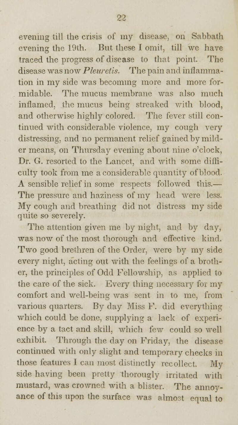 evening till the crisis of my disease, on Sabbath evening the 19th. But these I omit, till we have traced the progress of disease to that point. The disease was now Pleurctls. The pain and inflamma- tion in my side was becoming more and more for- midable. The mucus membrane was also much inflamed, the mucus being streaked with blood, and otherwise highly colored. The fever still con- tinued with considerable violence, my cough very distressing, and no permanent relief gained by mild- er means, on Thursday evening about nine o'clock, Dr. G. resorted to the Lancet, and with some diffi- culty took from me a considerable quantity of blood. A sensible relief in some respects followed this.— The pressure and haziness of my head were less. My cough and breathing did not distress my side quite so severely. The attention given me by night, and by day, was now of the most thorough and effective kind. Two good brethren of the Order, were by my side every night, acting out with the feelings of a broth- er, the principles of Odd Fellowship, as applied to the care of the sick. Every thing necessary for my comfort and well-being was sent in to me, from various quarters. By day Miss P. did everything which could be done, supplying a lack of experi- ence by a tact and skill, which few could so well exhibit. Through the day on Friday, the disease continued with only slight and temporary checks in those features I can most distinctly recollect. My side having been pretty thorougly irritated with mustard, was crowned with a blister. The annoy- ance of this upon the surface was almost equal to