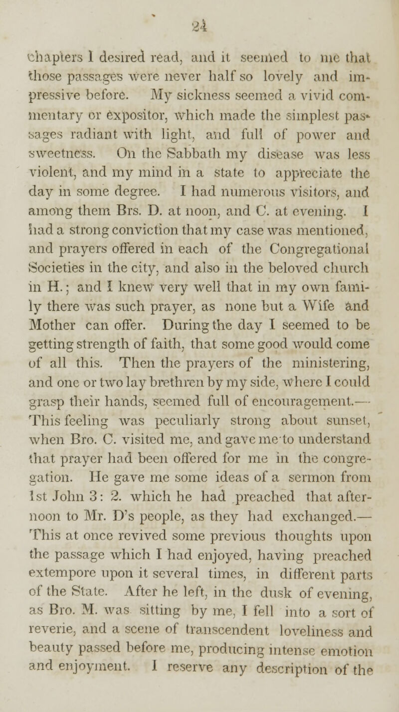 chapters 1 desired read, and it seemed to me that those passages were never half so lovely and im- pressive before. My sickness seemed a vivid com- mentary or expositor, which made the simplest pas- sages radiant with light, and full of power and sweetness. On the Sabbath my disease was less violent, and my mind in a state to appreciate the day in some degree. I had numerous visitors, and among them Brs. D. at noon, and C. at evening. 1 had a strong conviction that my case was mentioned, and prayers offered in each of the Congregational Societies in the city, and also in the beloved church in H.; and I knew very well that in my own fami- ly there was such prayer, as none but a Wife and Mother can offer. During the day I seemed to be getting strength of faith, that some good would come of all this. Then the prayers of the ministering, and one or two lay brethren by my side, where I could grasp their hands, seemed full of encouragement.— This feeling was peculiarly strong about sunset, when Bro. C. visited me. and gave meto understand that prayer had been offered for me in the congre- gation. He gave me some ideas of a sermon from 1st John 3: 2. which he had preached that after- noon to Mr. D's people, as they had exchanged.— This at once revived some previous thoughts upon the passage which I had enjoyed, having preached extempore upon it several times, in different parts of the State. After he left, in the dusk of evening, as Bro. M. was sitting by me, I fell into a sort of reverie, and a scene of transcendent loveliness and beauty passed before me, producing intense emotion and enjoyment. I reserve any description of the
