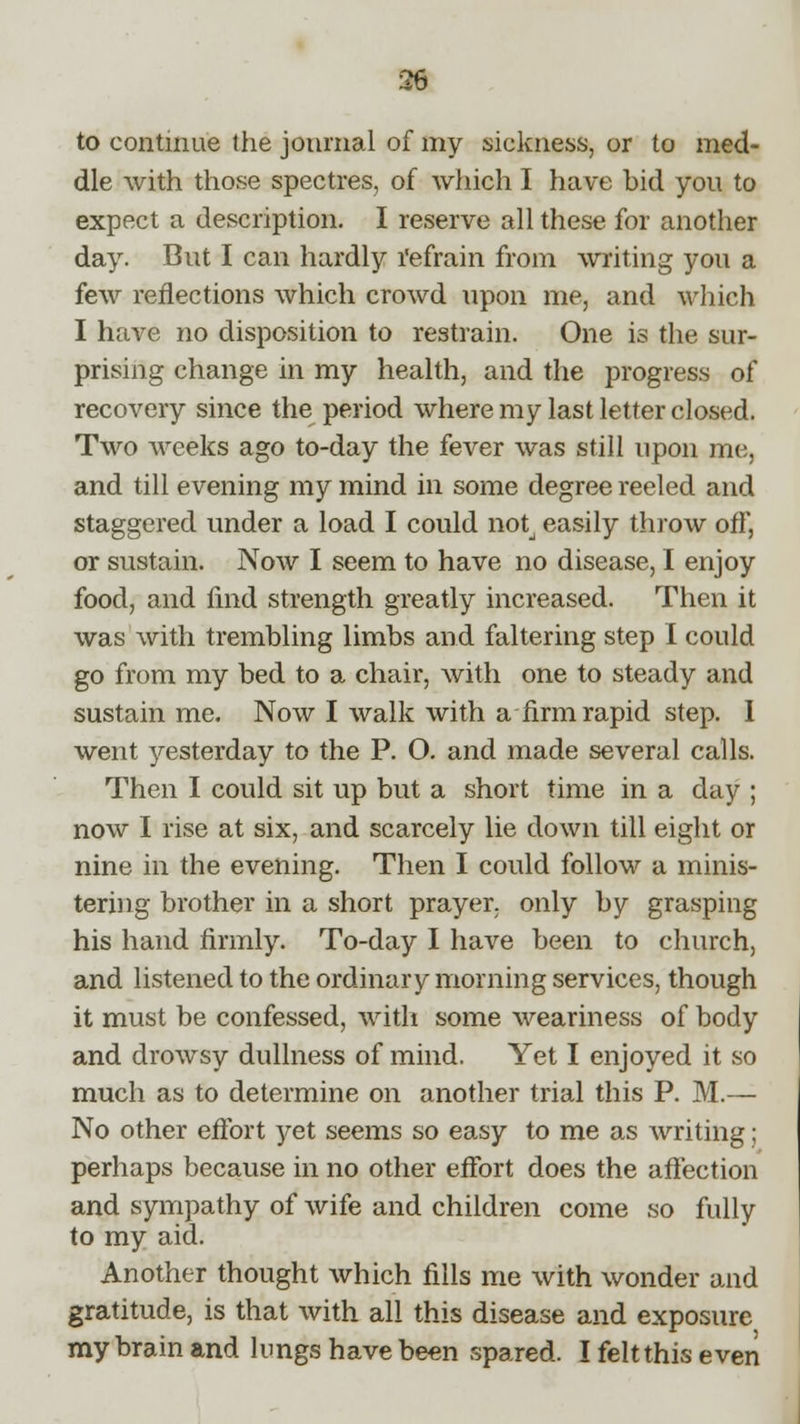 36 to continue the journal of my sickness, or to med- dle with those spectres, of which I have bid you to expect a description. I reserve all these for another day. But I can hardly l'efrain from writing you a few reflections which crowd upon me, and which I have no disposition to restrain. One is the sur- prising change in my health, and the progress of recovery since the period where my last letter closed. Two weeks ago to-day the fever was still upon me, and till evening my mind in some degree reeled and staggered under a load I could not, easily throw off, or sustain. Now I seem to have no disease, I enjoy food, and find strength greatly increased. Then it was with trembling limbs and faltering step I could go from my bed to a chair, with one to steady and sustain me. Now I walk with a firm rapid step. 1 went yesterday to the P. O. and made several calls. Then I could sit up but a short time in a day ; now I rise at six, and scarcely lie down till eight or nine in the evening. Then I could follow a minis- tering brother in a short prayer, only by grasping his hand firmly. To-day I have been to church, and listened to the ordinary morning services, though it must be confessed, with some weariness of body and drowsy dullness of mind. Yet I enjoyed it so much as to determine on another trial this P. M.— No other effort yet seems so easy to me as writing; perhaps because in no other effort does the affection and sympathy of wife and children come so fully to my aid. Another thought which fills me with wonder and gratitude, is that with all this disease and exposure