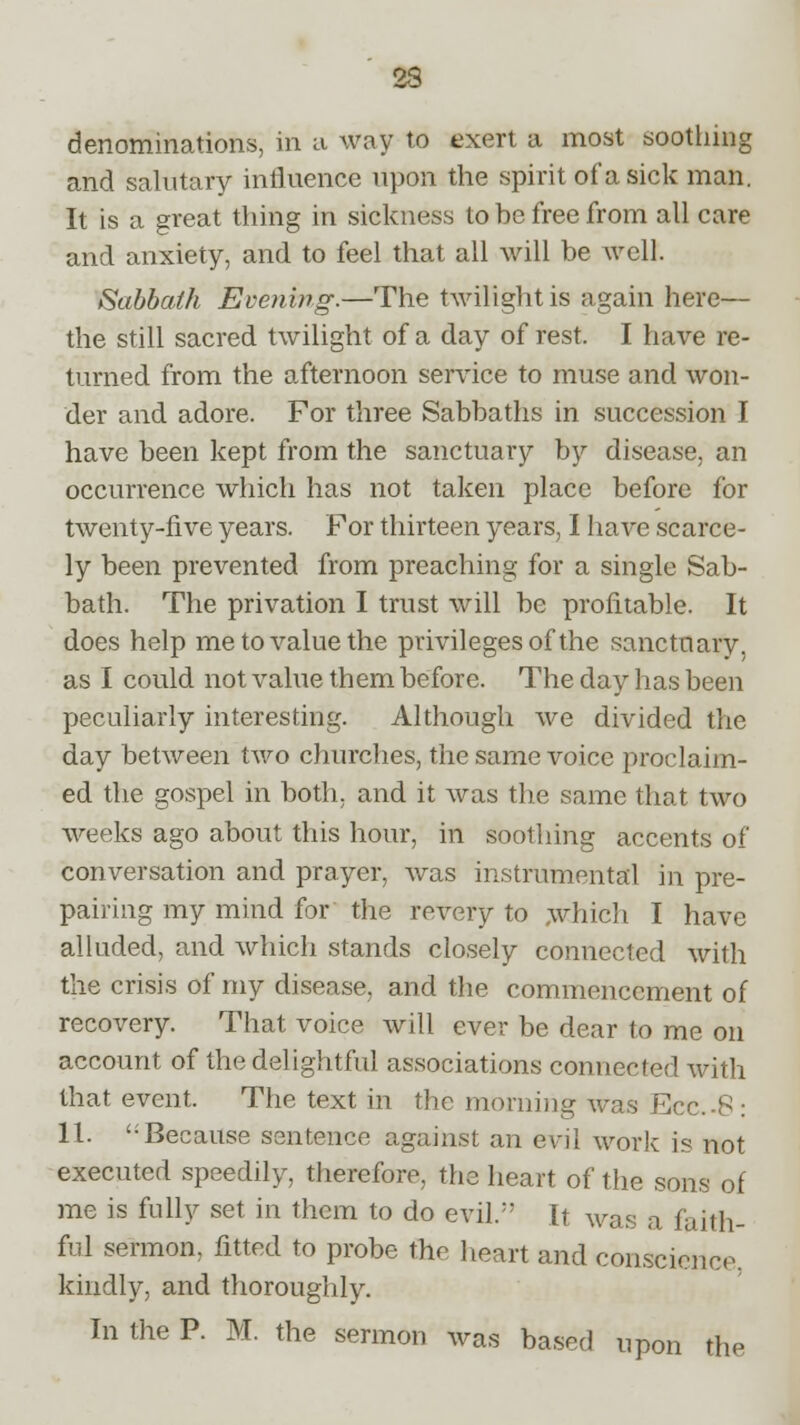 denominations, in a way to exert a most soothing and salutary influence upon the spirit of a sick man. It is a great thing in sickness to be free from all care and anxiety, and to feel that all will be well. Sabbath Evening.—The twilight is again here— the still sacred twilight of a day of rest. I have re- turned from the afternoon service to muse and won- der and adore. For three Sabbaths in succession I have been kept from the sanctuary by disease, an occurrence which has not taken place before for twenty-five years. For thirteen years, I have scarce- ly been prevented from preaching for a single Sab- bath. The privation I trust will be profitable. It does help me to value the privileges of the sanctuary, as I could not value them before. The day has been peculiarly interesting. Although we divided the day between two churches, the same voice proclaim- ed the gospel in both, and it was the same that two weeks ago about this hour, in soothing accents of conversation and prayer, was instrumental in pre- paring my mind for the revery to which I have alluded, and which stands closely connected with the crisis of my disease, and the commencement of recovery. That voice will ever be dear to me on account of the delightful associations connected with that event. The text in the morning was Ecc-8 : 11.  Because sentence against an evil work is not executed speedily, therefore, the heart of the sons of me is fully set in them to do evil.;; It was a faith- ful sermon, fitted to probe the heart and conscience kindly, and thoroughly. In the P. M. the sermon was based upon the