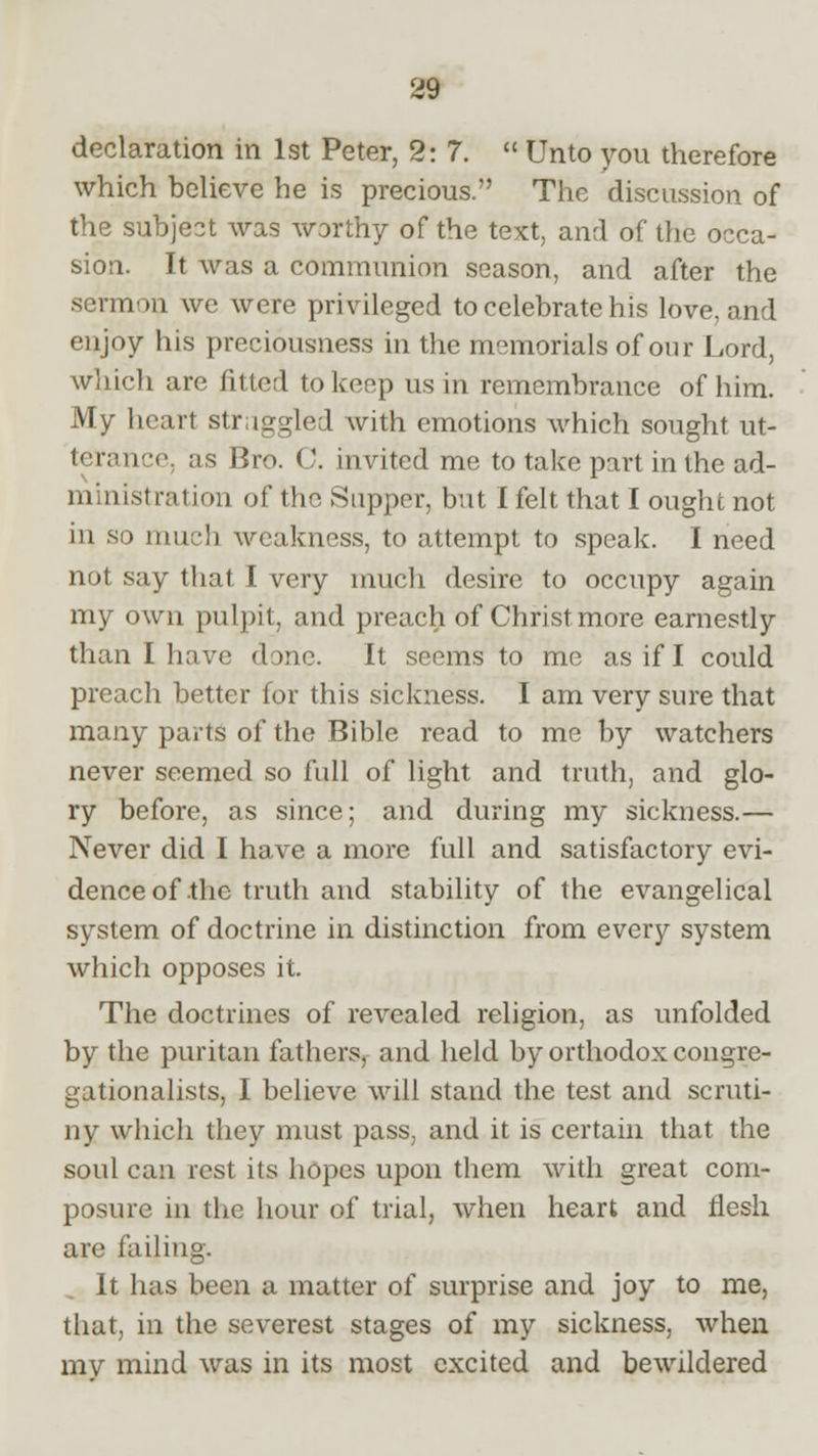 declaration in 1st Peter, 2:7.  Unto you therefore which believe he is precious. The discussion of the subject was worthy of the text, and of the occa- sion. It was a communion season, and after the sermon we were privileged to celebrate his love, and enjoy his preciousness in the memorials of our Lord, which are fitted to keep us in remembrance of him. My heart struggled with emotions which sought ut- terance, as Bro. C. invited me to take part in the ad- ministration of the Supper, but I felt that I ought not in so much weakness, to attempt to speak. I need not say thai I very much desire to occupy again my own pulpit, and preach of Christ more earnestly than I have done. It seems to me as if I could preach better for this sickness. I am very sure that many parts of the Bible read to me by watchers never seemed so full of light and truth, and glo- ry before, as since; and during my sickness.— Never did I have a more full and satisfactory evi- dence of the truth and stability of the evangelical system of doctrine in distinction from every system which opposes it. The doctrines of revealed religion, as unfolded by the puritan fathers, and held by orthodox congre- gationalists, I believe will stand the test and scruti- ny which they must pass, and it is certain that the soul can rest its hopes upon them with great com- posure in the hour of trial, when heart and flesh are failing. It has been a matter of surprise and joy to me, that, in the severest stages of my sickness, when mv mind was in its most excited and bewildered