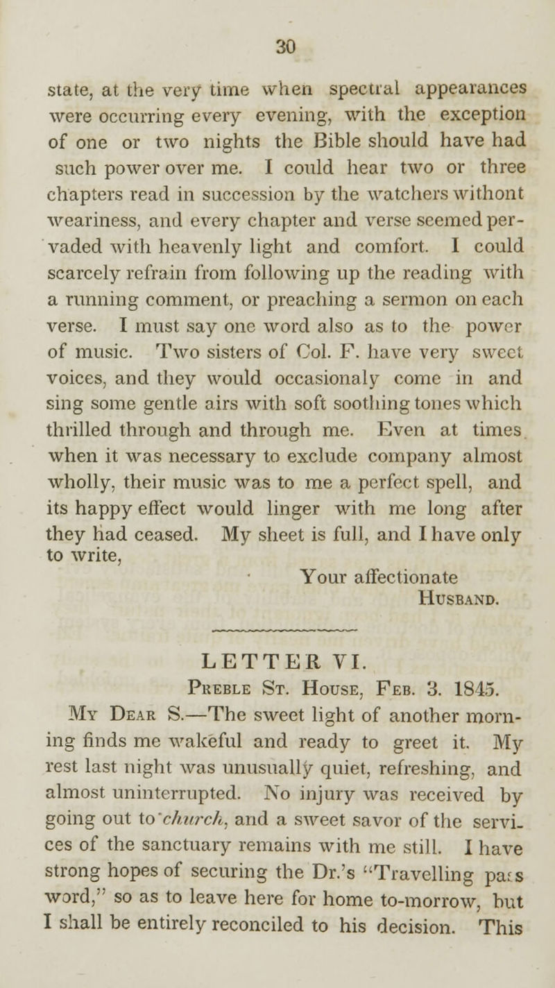 state, at the very time when spectral appearances were occurring every evening, with the exception of one or two nights the Bible should have had such power over me. I could hear two or three chapters read in succession by the watchers withont weariness, and every chapter and verse seemed per- vaded with heavenly light and comfort. I could scarcely refrain from following up the reading with a running comment, or preaching a sermon on each verse. I must say one word also as to the power of music. Two sisters of Col. F. have very sweet voices, and they would occasionaly come in and sing some gentle airs with soft soothing tones which thrilled through and through me. Even at times when it was necessary to exclude company almost wholly, their music was to me a perfect spell, and its happy effect would linger with me long after they had ceased. My sheet is full, and I have only to write, Your affectionate Husband. LETTER VI. Preble St. House, Feb. 3. 1845. My Dear S.—The sweet light of another morn- ing finds me wakeful and ready to greet it. My rest last night was unusually quiet, refreshing, and almost uninterrupted. No injury was received by going out to church, and a sweet savor of the servi- ces of the sanctuary remains with me still. I have strong hopes of securing the Dr.'s Travelling pats word, so as to leave here for home to-morrow, but I shall be entirely reconciled to his decision. This