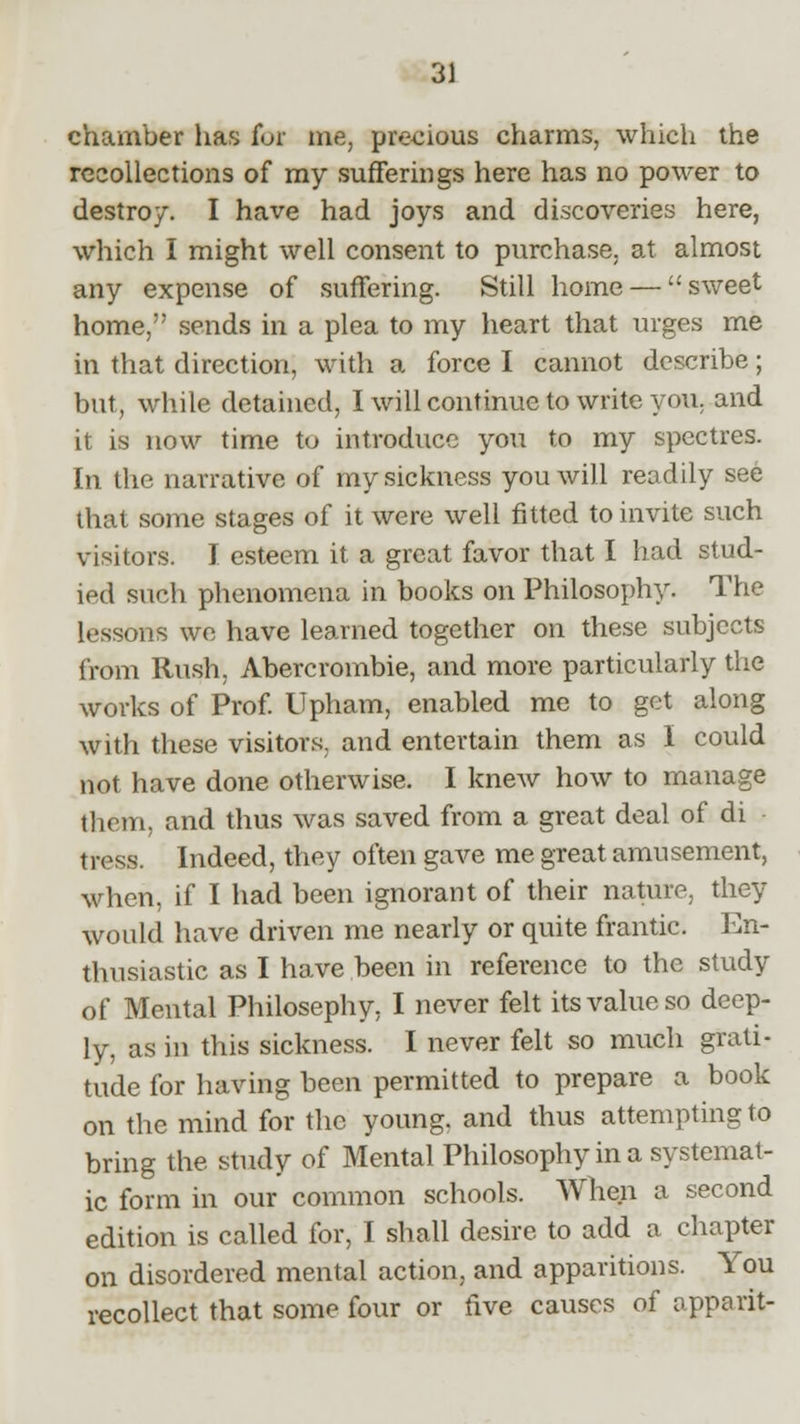chamber lias for me, precious charms, which the recollections of my sufferings here has no power to destroy. I have had joys and discoveries here, which I might well consent to purchase, at almost any expense of suffering. Still home — sweet home, sends in a plea to my heart that urges me in that direction, with a force I cannot describe; but, while detained, I will continue to write you. and it is now time to introduce you to my spectres. In the narrative of my sickness you will readily see that some stages of it were well fitted to invite such visitors. I esteem it a great favor that I had stud- ied such phenomena in books on Philosophy. The lessons we have learned together on these subjects from Rush. Abercrombie, and more particularly the works of Prof. Upham, enabled me to get along with these visitors, and entertain them as I could not have done otherwise. I knew how to manage them, and thus was saved from a great deal of di tress. Indeed, they often gave me great amusement, when, if I had been ignorant of their nature, they would have driven me nearly or quite frantic. En- thusiastic as I have been in reference to the study of Mental Philosephy, I never felt its value so deep- ly, as in this sickness. I never felt so much grati- tude for having been permitted to prepare a book on the mind for the young, and thus attempting to bring the study of Mental Philosophy in a systemat- ic form in our common schools. When a second edition is called for, I shall desire to add a chapter on disordered mental action, and apparitions. You recollect that some four or five causes of apparit-