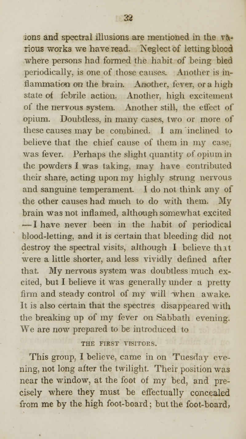 ions and spectral illusions are mentioned in the va- rious works we have read. Neglect of letting blood where persons had formed the habit of being bled periodically, is one of those causes. Another is in- flammation on the brail!. Another, fever, or a high state of febrile action. Another, high excitement of the nervous system. Another still, the effect of opium. Doubtless, in many cases, two or more of these causes may be combined. I am inclined to believe that the chief cause of them in my case, was fever. Perhaps the slight quantity of opium in the powders I was taking, may have contributed their share, acting upon my highly strung nervous and sanguine temperament. I do not think any of the other causes had much to do with them. My brain was not inflamed, although somewhat excited — I have never been in the habit of periodical blood-letting, and it is certain that bleeding did not destroy the spectral visits, although I believe that were a little shorter, and less vividly defined after that. My nervous system was doubtless much ex- cited, but I believe it was generally under a pretty firm and steady control of my will -when awake. It is also certain that the spectres disappeared with the breaking up of my fever on Sabbath evening. We are now prepared to be introduced to THE FIRST VISITORS. This group, I believe, came in on Tuesday eve- ning, not long after the twilight. Their position was near the window, at the foot of my bed, and pre- cisely where they must be effectually concealed from me by the high foot-board; but the foot-board,