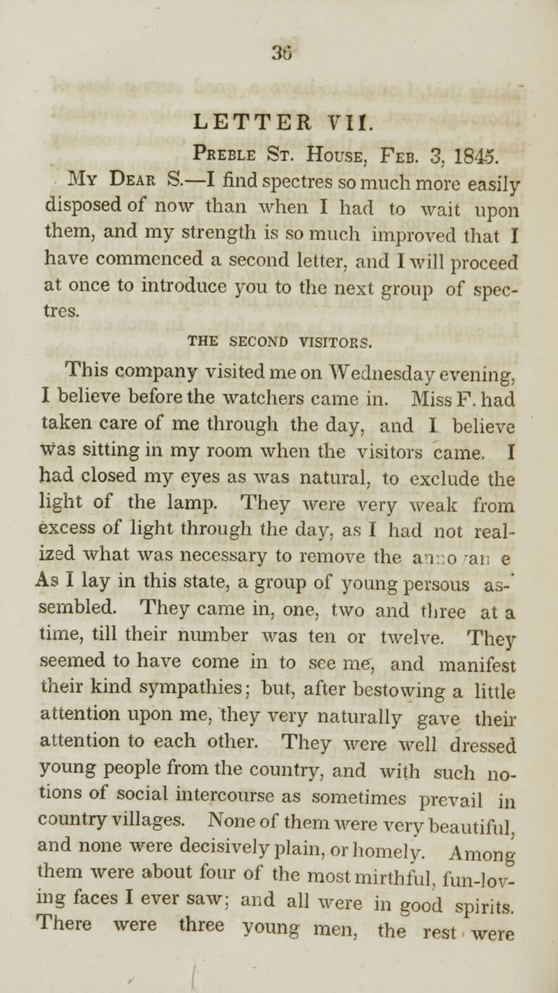 30 LETTER VII. Preble St. House, Feb. 3, 1845. My Dear S.—I find spectres so much more easily disposed of now than when I had to wait upon them, and my strength is so much improved that I have commenced a second letter, and I will proceed at once to introduce you to the next group of spec- tres. THE SECOND VISITORS. This company visited me on Wednesday evening, I believe before the watchers came in. Miss F. had taken care of me through the day, and I believe was sitting in my room when the visitors came. I had closed my eyes as was natural, to exclude the light of the lamp. They were very weak from excess of light through the day, as I had not real- ized what was necessary to remove the an::o ran e As I lay in this state, a group of young persous as-' sembled. They came in, one, two and three at a time, till their number was ten or twelve. They seemed to have come in to see me, and manifest their kind sympathies; but, after bestowing a little attention upon me, they very naturally gave their attention to each other. They were well dressed young people from the country, and with such no- tions of social intercourse as sometimes prevail in country villages. None of them were very beautiful and none were decisively plain, or homely. Among them were about four of the most mirthful, fun-lov- ing faces I ever saw; and all were in good spirits. There were three young men, the rest were