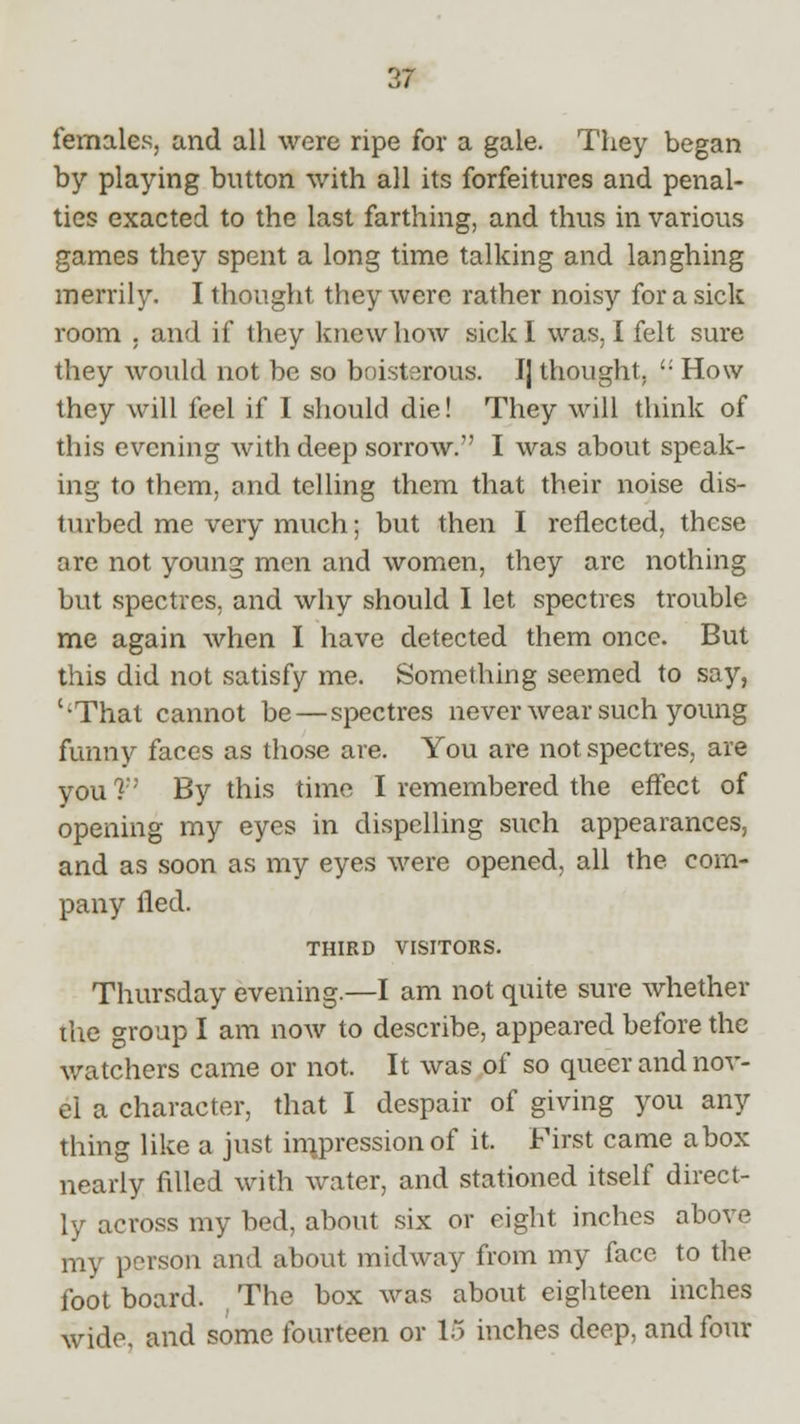 females, and all were ripe for a gale. They began by playing button with all its forfeitures and penal- ties exacted to the last farthing, and thus in various games they spent a long time talking and laughing merrily. I thought they were rather noisy for a sick room . and if they knew how sick I was, I felt sure they would not be so boisterous. J] thought,  How they will feel if I should die! They will think of this evening with deep sorrow. I was about speak- ing to them, and telling them that their noise dis- turbed me very much; but then I reflected, these are not young men and women, they are nothing but spectres, and why should I let spectres trouble me again when I have detected them once. But this did not satisfy me. Something seemed to say, ''That cannot be — spectres never wear such young funny faces as those are. You are not spectres, are you ? By this time I remembered the effect of opening my eyes in dispelling such appearances, and as soon as my eyes were opened, all the com- pany fled. THIRD VISITORS. Thursday evening.—I am not quite sure whether the group I am now to describe, appeared before the watchers came or not. It was of so queer and nov- el a character, that I despair of giving you any thing like a just im.pression of it. First came a box nearly filled with water, and stationed itself direct- ly across my bed, about six or eight inches above my person and about midway from my face to the foot board. The box was about eighteen inches wide, and some fourteen or 15 inches deep, and four
