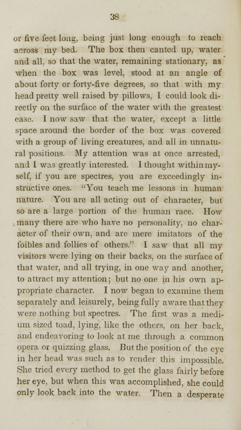 or five feet long, being just long enough to reach across my bed. The box then canted up, water and all, so that the water, remaining stationary, as when the box was level, stood at an angle of about forty or forty-five degrees, so that with my head pretty well raised by pillows, I could look di- rectly on the surface of the water with the greatest ease. I now saw that the water, except a little space around the border of the box was covered with a group of living creatures, and all in unnatu- ral positions. My attention was at once arrested, and I was greatly interested. I thought within my- self, if you are spectres, you are exceedingly in- structive ones. You teach me lessons in human nature. You are all acting out of character, but so are a large portion of the human race. How many there are who have no personality, no char- acter of their own. and are mere imitators of the foibles and follies of others. I saw that all my visitors were lying on their backs, on the surface of that water, and all trying, in one way and another, to attract my attention; but no one in his own ap- propriate character. I now began to examine them separately and leisurely, being fully aware that they were nothing but spectres. The first was a medi- um sized toad, lying, like the others, on her back, and endeavoring to look at me through a common opera or quizzing glass. But the position of the eye in her head was such as to render this impossible. She tried every method to get the glass fairly before her eye, but when this was accomplished, she could only look back into the water. Then a desperate